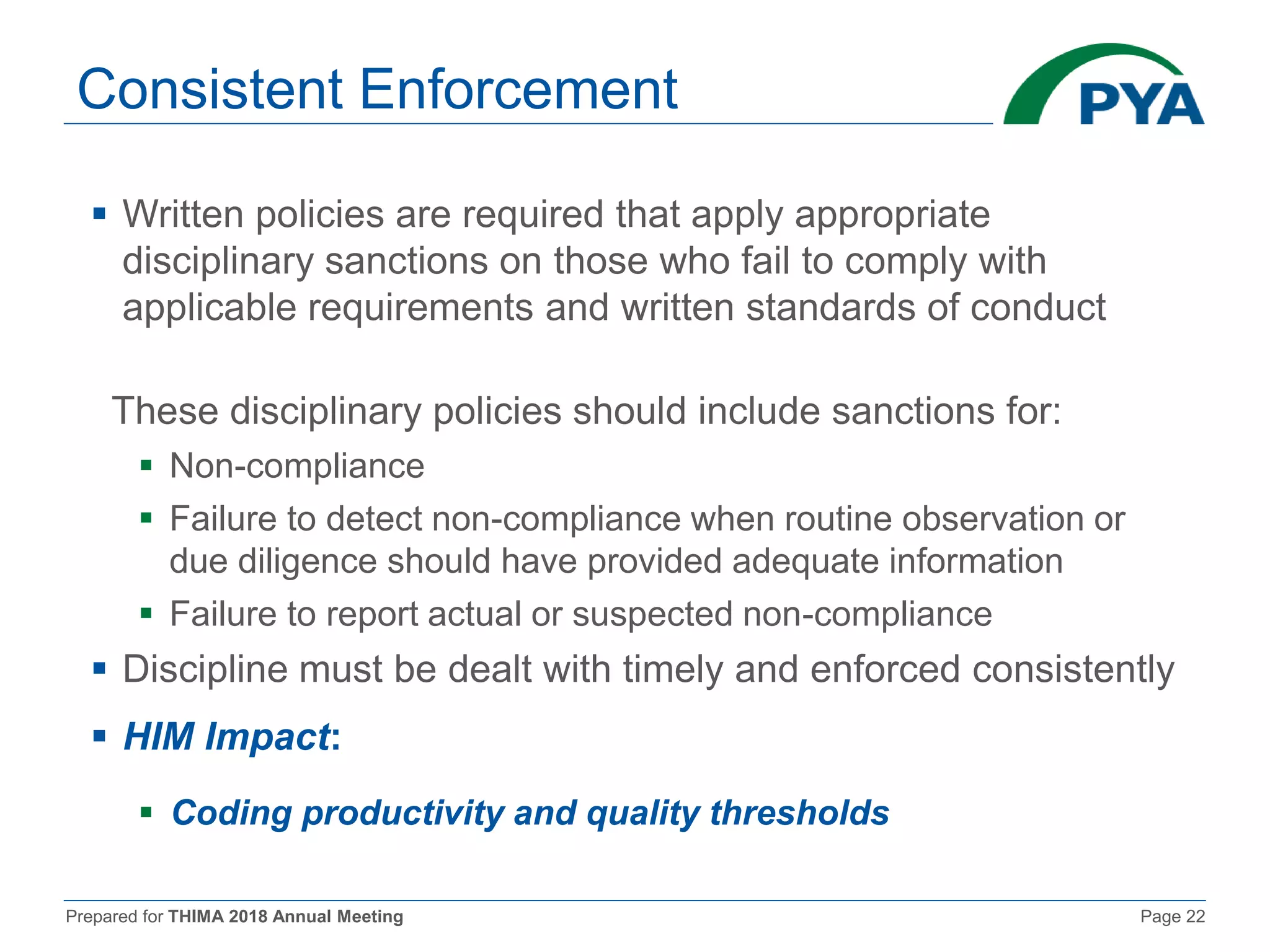 Prepared for THIMA 2018 Annual Meeting Page 22
Consistent Enforcement
 Written policies are required that apply appropriate
disciplinary sanctions on those who fail to comply with
applicable requirements and written standards of conduct
These disciplinary policies should include sanctions for:
 Non-compliance
 Failure to detect non-compliance when routine observation or
due diligence should have provided adequate information
 Failure to report actual or suspected non-compliance
 Discipline must be dealt with timely and enforced consistently
 HIM Impact:
 Coding productivity and quality thresholds
 