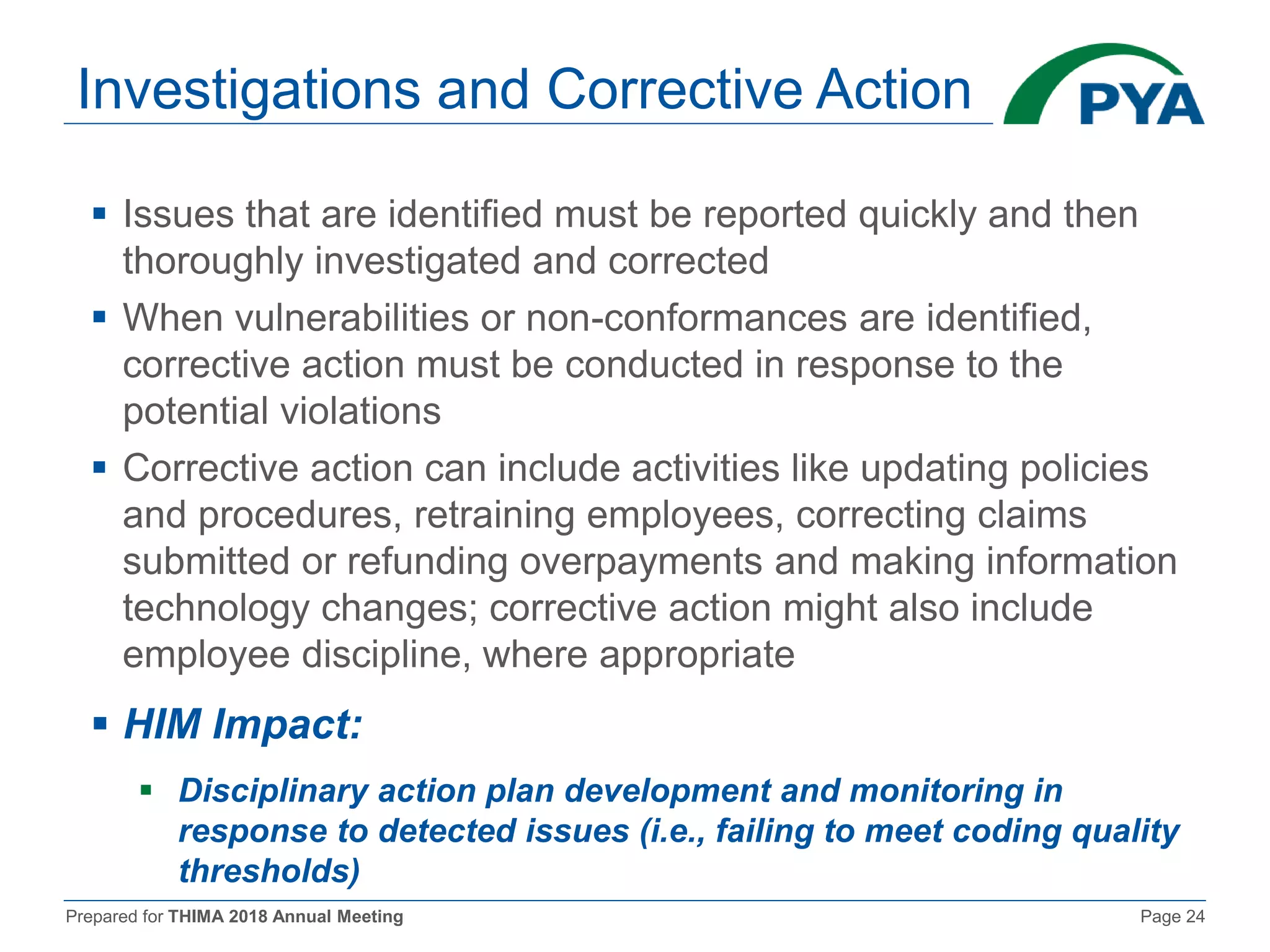 Prepared for THIMA 2018 Annual Meeting Page 24
Investigations and Corrective Action
 Issues that are identified must be reported quickly and then
thoroughly investigated and corrected
 When vulnerabilities or non-conformances are identified,
corrective action must be conducted in response to the
potential violations
 Corrective action can include activities like updating policies
and procedures, retraining employees, correcting claims
submitted or refunding overpayments and making information
technology changes; corrective action might also include
employee discipline, where appropriate
 HIM Impact:
 Disciplinary action plan development and monitoring in
response to detected issues (i.e., failing to meet coding quality
thresholds)
 