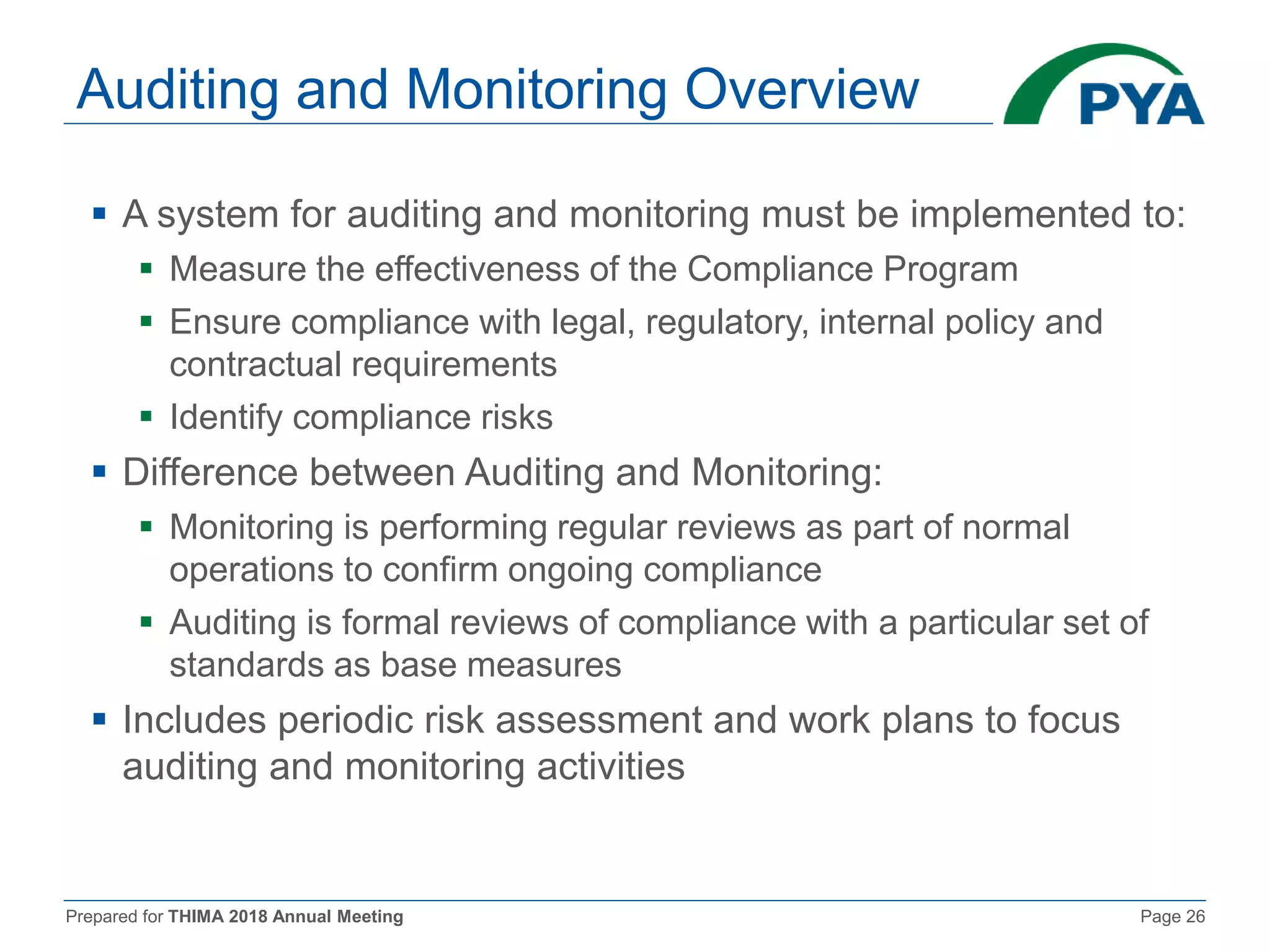 Prepared for THIMA 2018 Annual Meeting Page 26
Auditing and Monitoring Overview
 A system for auditing and monitoring must be implemented to:
 Measure the effectiveness of the Compliance Program
 Ensure compliance with legal, regulatory, internal policy and
contractual requirements
 Identify compliance risks
 Difference between Auditing and Monitoring:
 Monitoring is performing regular reviews as part of normal
operations to confirm ongoing compliance
 Auditing is formal reviews of compliance with a particular set of
standards as base measures
 Includes periodic risk assessment and work plans to focus
auditing and monitoring activities
 