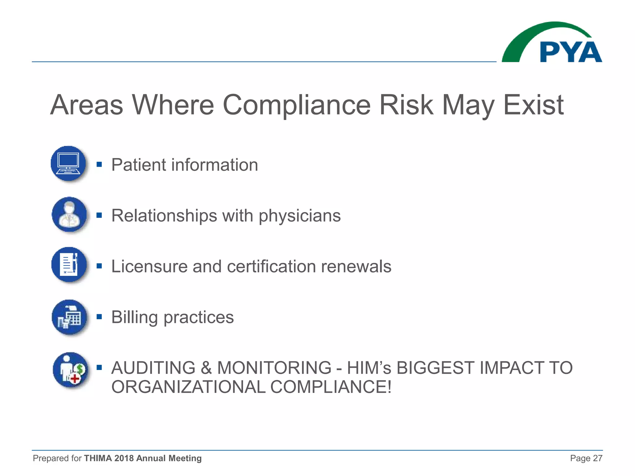 Prepared for THIMA 2018 Annual Meeting Page 27
Areas Where Compliance Risk May Exist
 Patient information
 Relationships with physicians
 Licensure and certification renewals
 Billing practices
 AUDITING & MONITORING - HIM’s BIGGEST IMPACT TO
ORGANIZATIONAL COMPLIANCE!
 