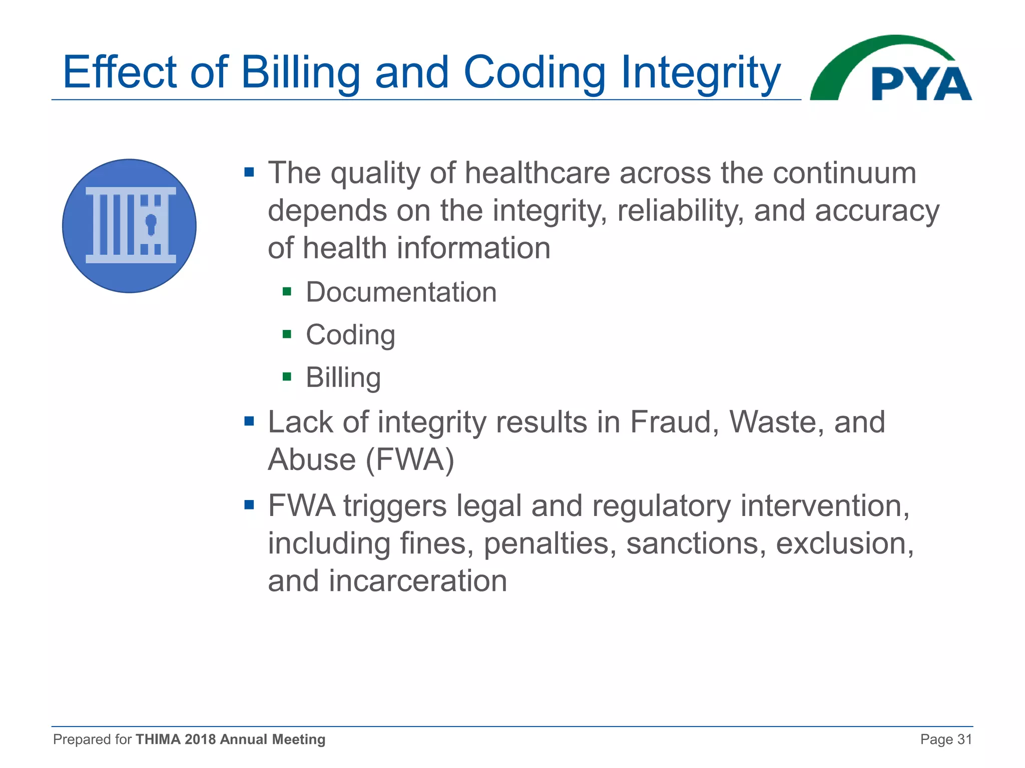 Prepared for THIMA 2018 Annual Meeting Page 31
Effect of Billing and Coding Integrity
 The quality of healthcare across the continuum
depends on the integrity, reliability, and accuracy
of health information
 Documentation
 Coding
 Billing
 Lack of integrity results in Fraud, Waste, and
Abuse (FWA)
 FWA triggers legal and regulatory intervention,
including fines, penalties, sanctions, exclusion,
and incarceration
 
