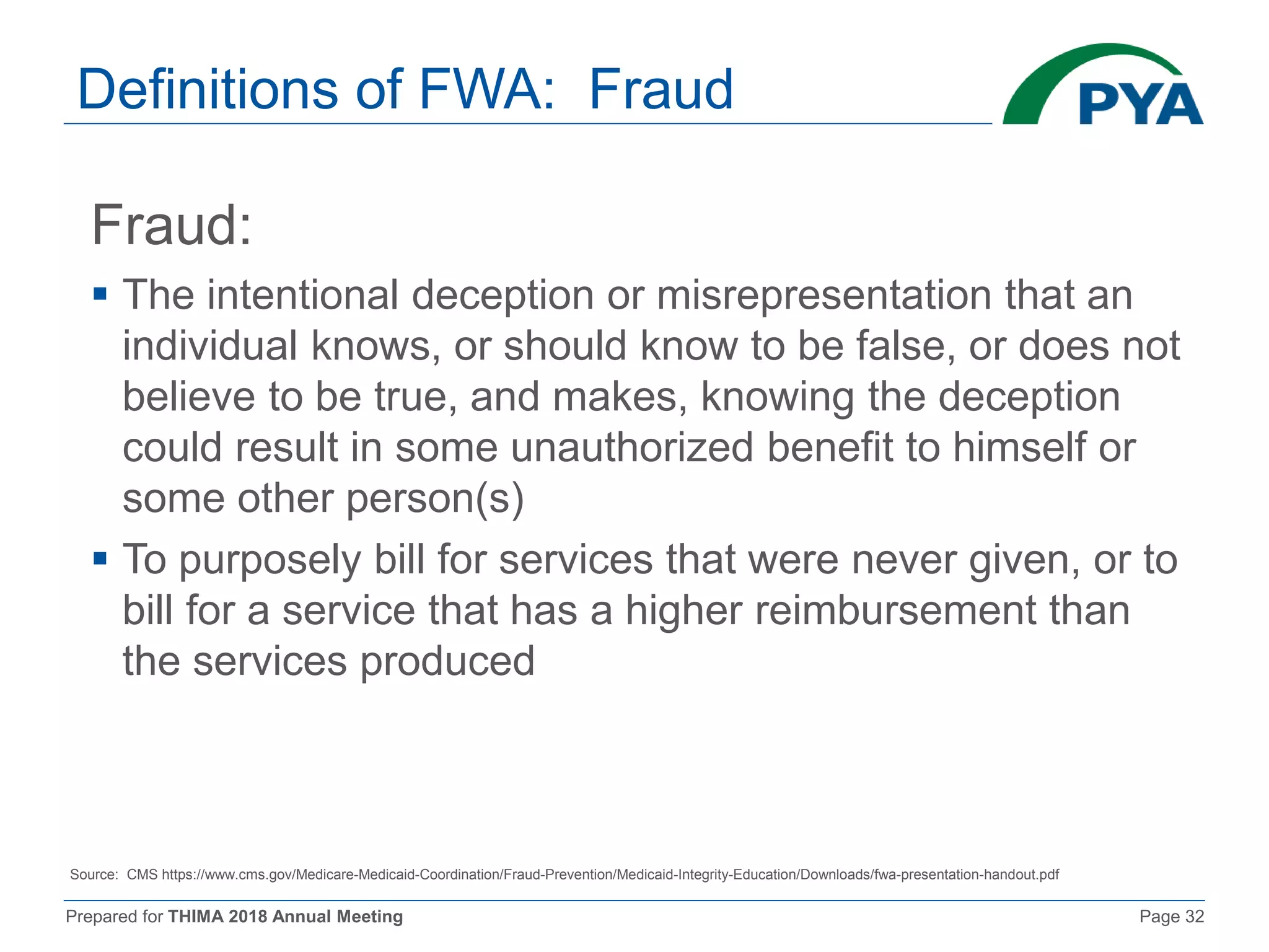Prepared for THIMA 2018 Annual Meeting Page 32
Definitions of FWA: Fraud
Fraud:
 The intentional deception or misrepresentation that an
individual knows, or should know to be false, or does not
believe to be true, and makes, knowing the deception
could result in some unauthorized benefit to himself or
some other person(s)
 To purposely bill for services that were never given, or to
bill for a service that has a higher reimbursement than
the services produced
Source: CMS https://www.cms.gov/Medicare-Medicaid-Coordination/Fraud-Prevention/Medicaid-Integrity-Education/Downloads/fwa-presentation-handout.pdf
 