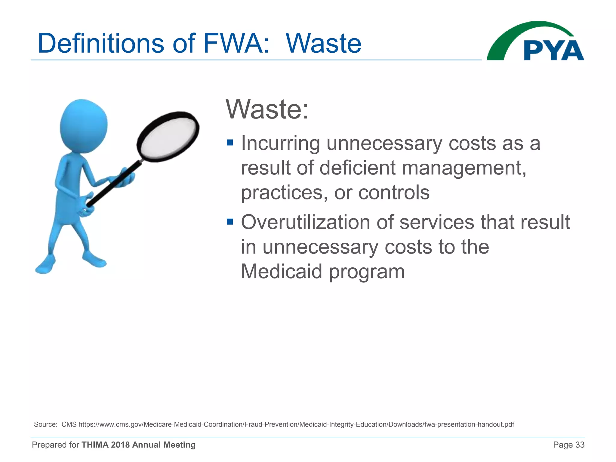 Prepared for THIMA 2018 Annual Meeting Page 33
Definitions of FWA: Waste
Waste:
 Incurring unnecessary costs as a
result of deficient management,
practices, or controls
 Overutilization of services that result
in unnecessary costs to the
Medicaid program
Source: CMS https://www.cms.gov/Medicare-Medicaid-Coordination/Fraud-Prevention/Medicaid-Integrity-Education/Downloads/fwa-presentation-handout.pdf
 