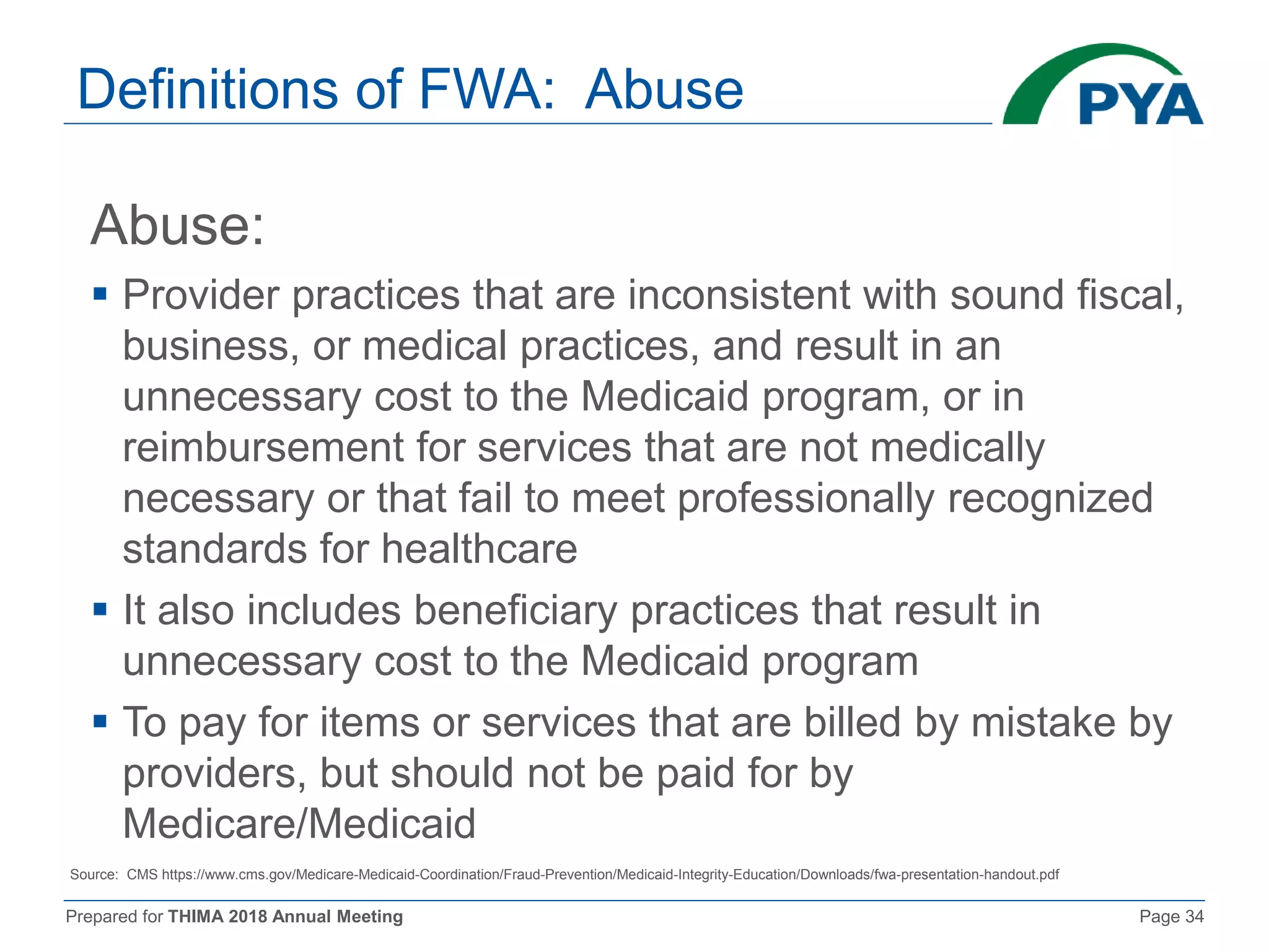 Prepared for THIMA 2018 Annual Meeting Page 34
Definitions of FWA: Abuse
Abuse:
 Provider practices that are inconsistent with sound fiscal,
business, or medical practices, and result in an
unnecessary cost to the Medicaid program, or in
reimbursement for services that are not medically
necessary or that fail to meet professionally recognized
standards for healthcare
 It also includes beneficiary practices that result in
unnecessary cost to the Medicaid program
 To pay for items or services that are billed by mistake by
providers, but should not be paid for by
Medicare/Medicaid
Source: CMS https://www.cms.gov/Medicare-Medicaid-Coordination/Fraud-Prevention/Medicaid-Integrity-Education/Downloads/fwa-presentation-handout.pdf
 