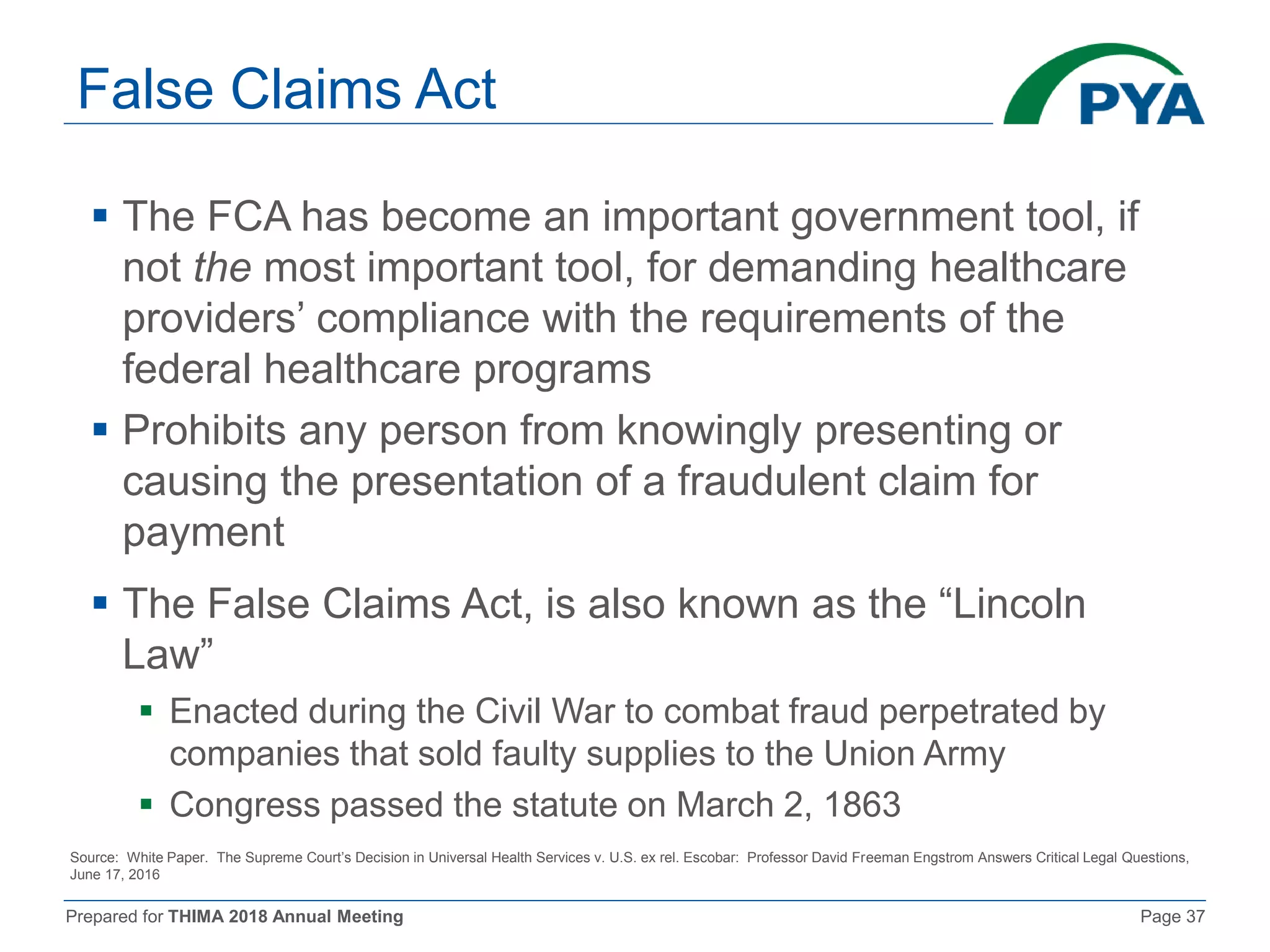 Prepared for THIMA 2018 Annual Meeting Page 37
False Claims Act
 The FCA has become an important government tool, if
not the most important tool, for demanding healthcare
providers’ compliance with the requirements of the
federal healthcare programs
 Prohibits any person from knowingly presenting or
causing the presentation of a fraudulent claim for
payment
 The False Claims Act, is also known as the “Lincoln
Law”
 Enacted during the Civil War to combat fraud perpetrated by
companies that sold faulty supplies to the Union Army
 Congress passed the statute on March 2, 1863
Source: White Paper. The Supreme Court’s Decision in Universal Health Services v. U.S. ex rel. Escobar: Professor David Freeman Engstrom Answers Critical Legal Questions,
June 17, 2016
 