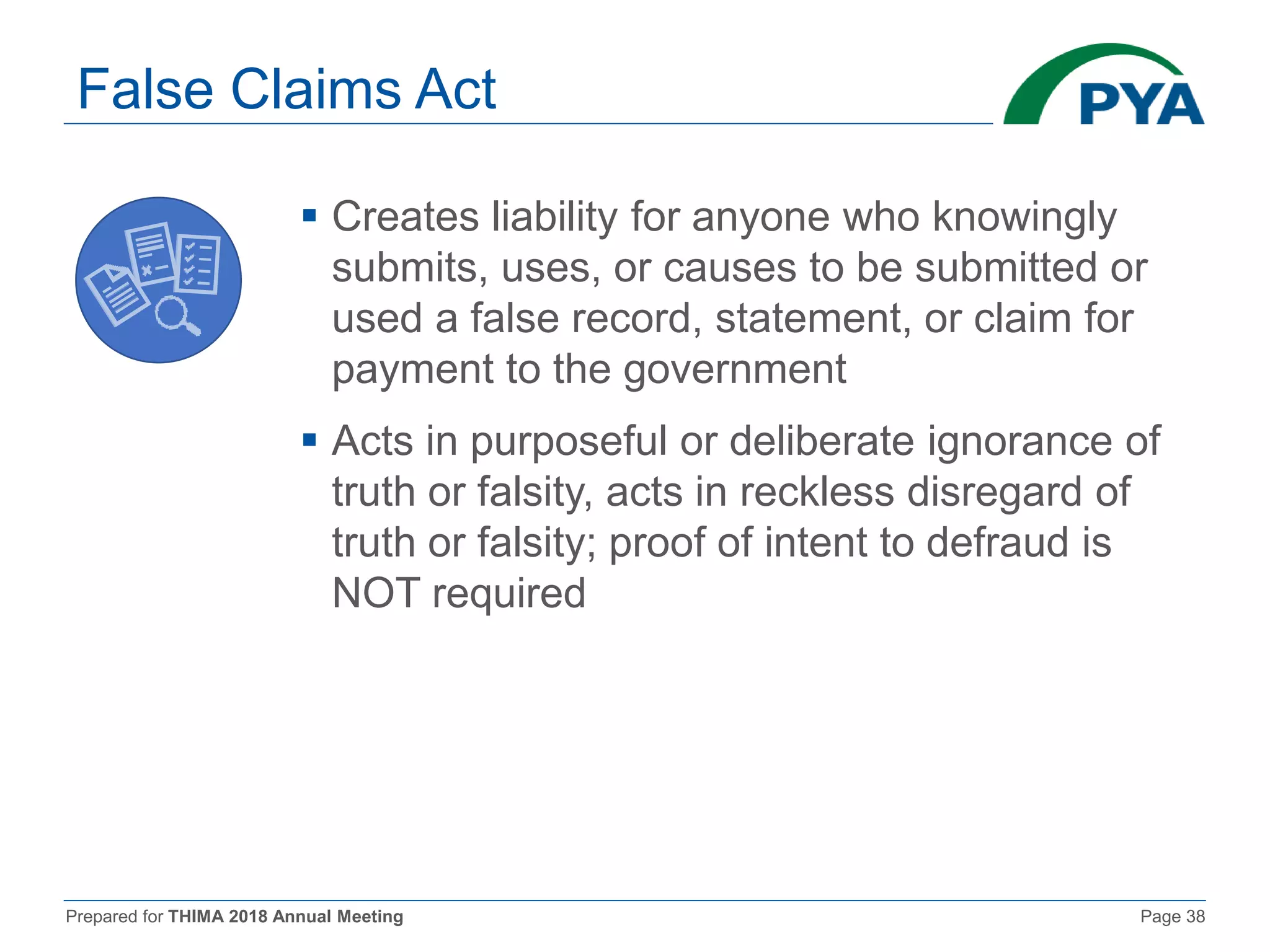 Prepared for THIMA 2018 Annual Meeting Page 38
False Claims Act
 Creates liability for anyone who knowingly
submits, uses, or causes to be submitted or
used a false record, statement, or claim for
payment to the government
 Acts in purposeful or deliberate ignorance of
truth or falsity, acts in reckless disregard of
truth or falsity; proof of intent to defraud is
NOT required
 