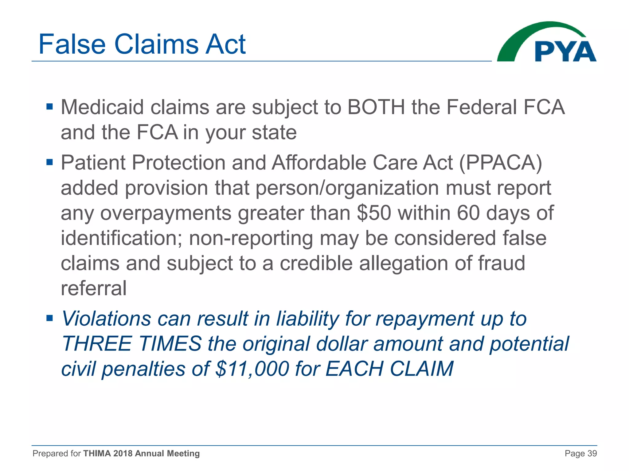 Prepared for THIMA 2018 Annual Meeting Page 39
False Claims Act
 Medicaid claims are subject to BOTH the Federal FCA
and the FCA in your state
 Patient Protection and Affordable Care Act (PPACA)
added provision that person/organization must report
any overpayments greater than $50 within 60 days of
identification; non-reporting may be considered false
claims and subject to a credible allegation of fraud
referral
 Violations can result in liability for repayment up to
THREE TIMES the original dollar amount and potential
civil penalties of $11,000 for EACH CLAIM
 