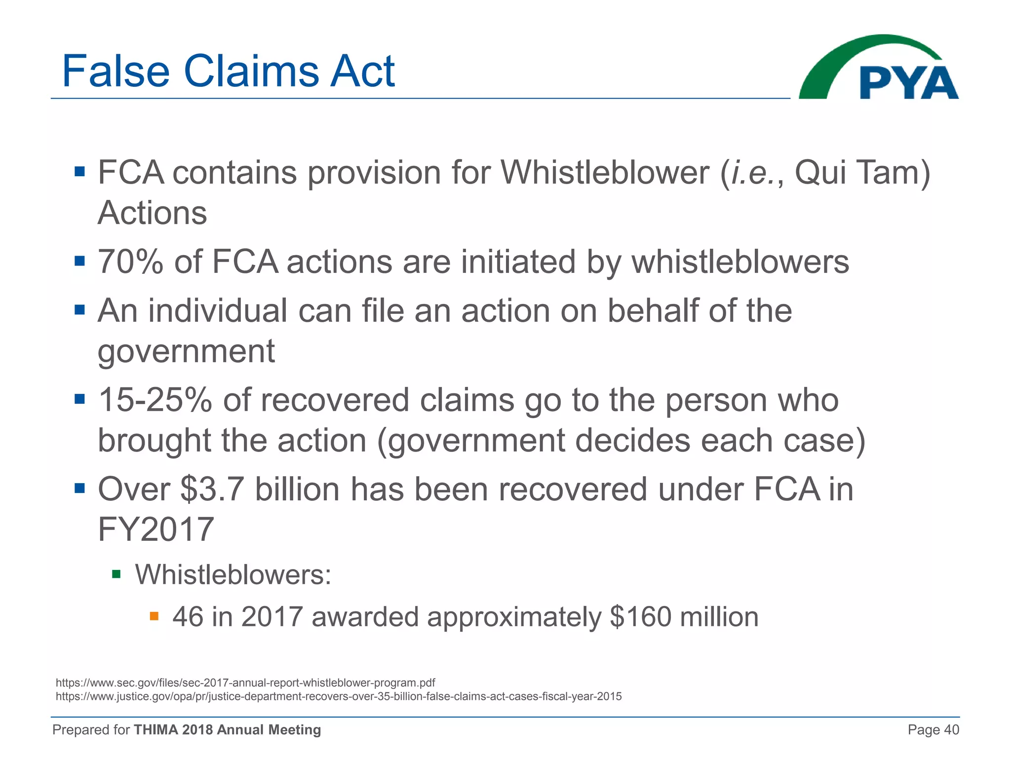 Prepared for THIMA 2018 Annual Meeting Page 40
False Claims Act
 FCA contains provision for Whistleblower (i.e., Qui Tam)
Actions
 70% of FCA actions are initiated by whistleblowers
 An individual can file an action on behalf of the
government
 15-25% of recovered claims go to the person who
brought the action (government decides each case)
 Over $3.7 billion has been recovered under FCA in
FY2017
 Whistleblowers:
 46 in 2017 awarded approximately $160 million
https://www.sec.gov/files/sec-2017-annual-report-whistleblower-program.pdf
https://www.justice.gov/opa/pr/justice-department-recovers-over-35-billion-false-claims-act-cases-fiscal-year-2015
 