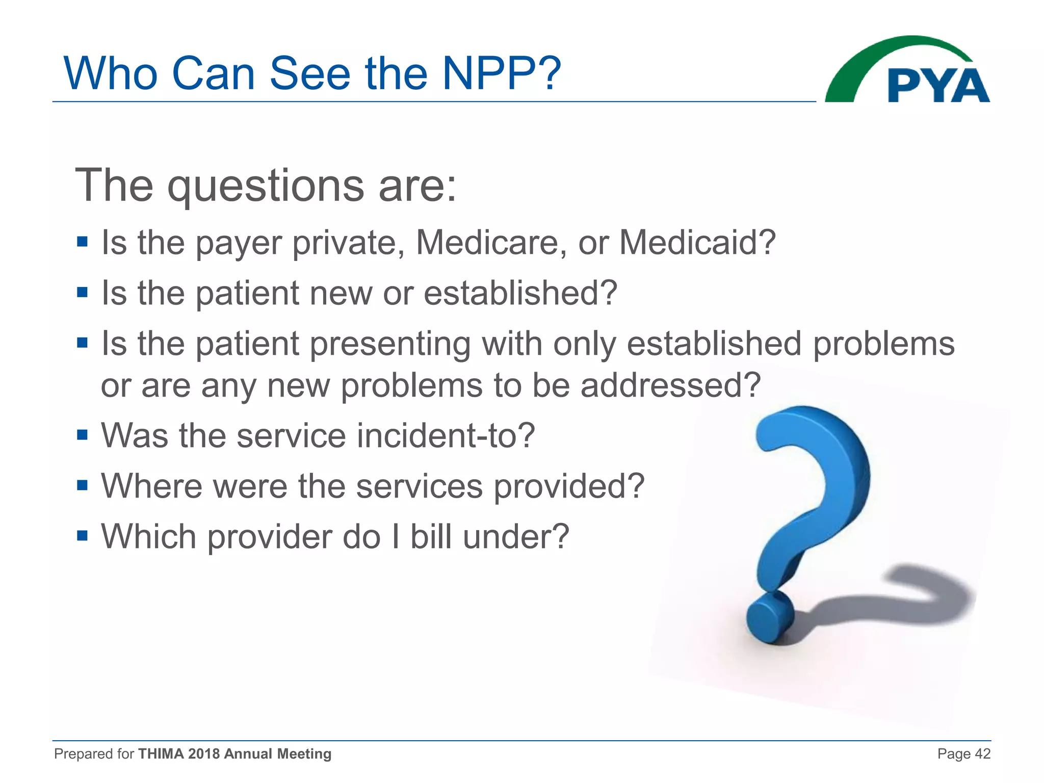 Prepared for THIMA 2018 Annual Meeting Page 42
Who Can See the NPP?
The questions are:
 Is the payer private, Medicare, or Medicaid?
 Is the patient new or established?
 Is the patient presenting with only established problems
or are any new problems to be addressed?
 Was the service incident-to?
 Where were the services provided?
 Which provider do I bill under?
 