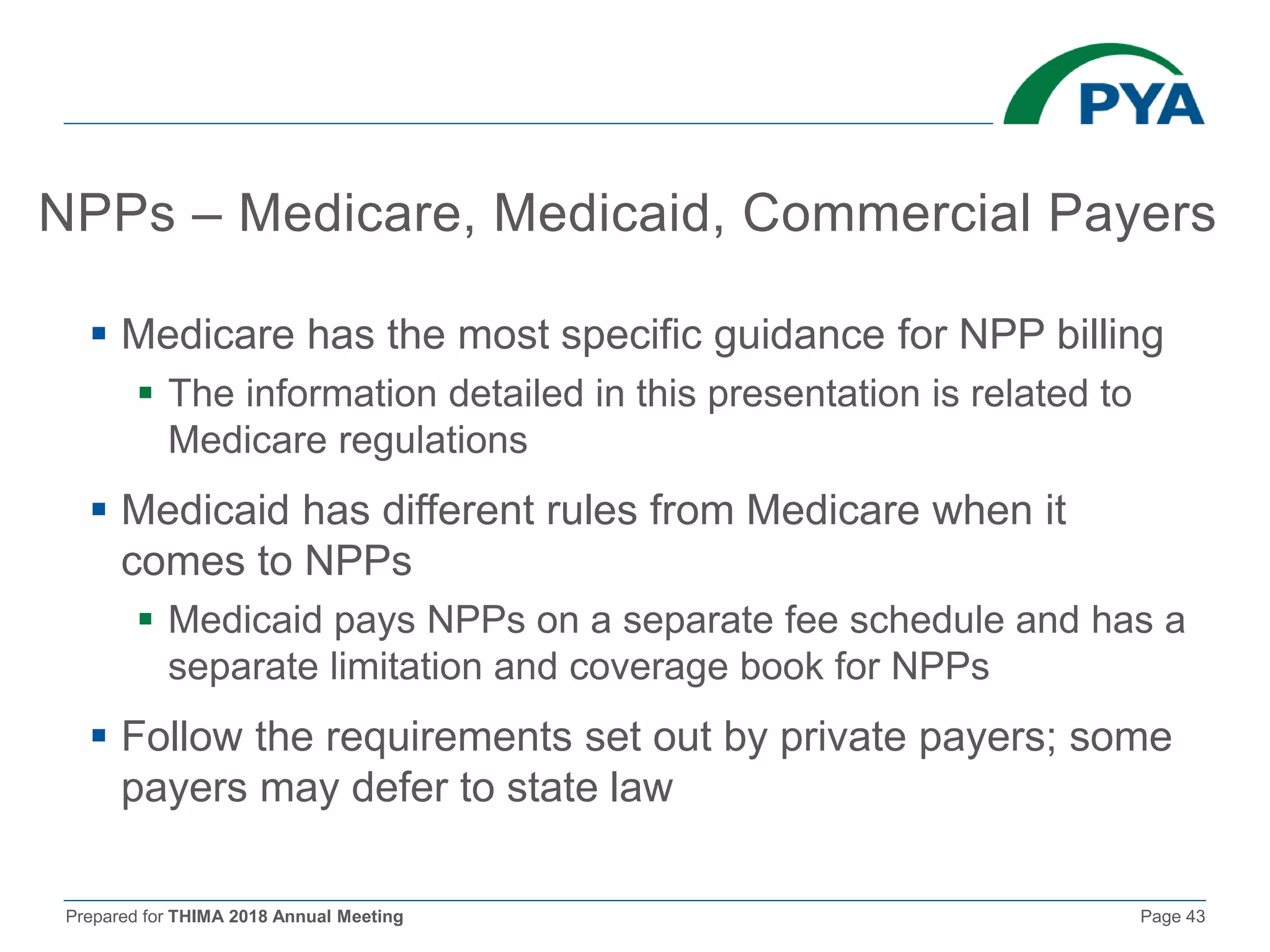 Prepared for THIMA 2018 Annual Meeting Page 43
NPPs – Medicare, Medicaid, Commercial Payers
 Medicare has the most specific guidance for NPP billing
 The information detailed in this presentation is related to
Medicare regulations
 Medicaid has different rules from Medicare when it
comes to NPPs
 Medicaid pays NPPs on a separate fee schedule and has a
separate limitation and coverage book for NPPs
 Follow the requirements set out by private payers; some
payers may defer to state law
 