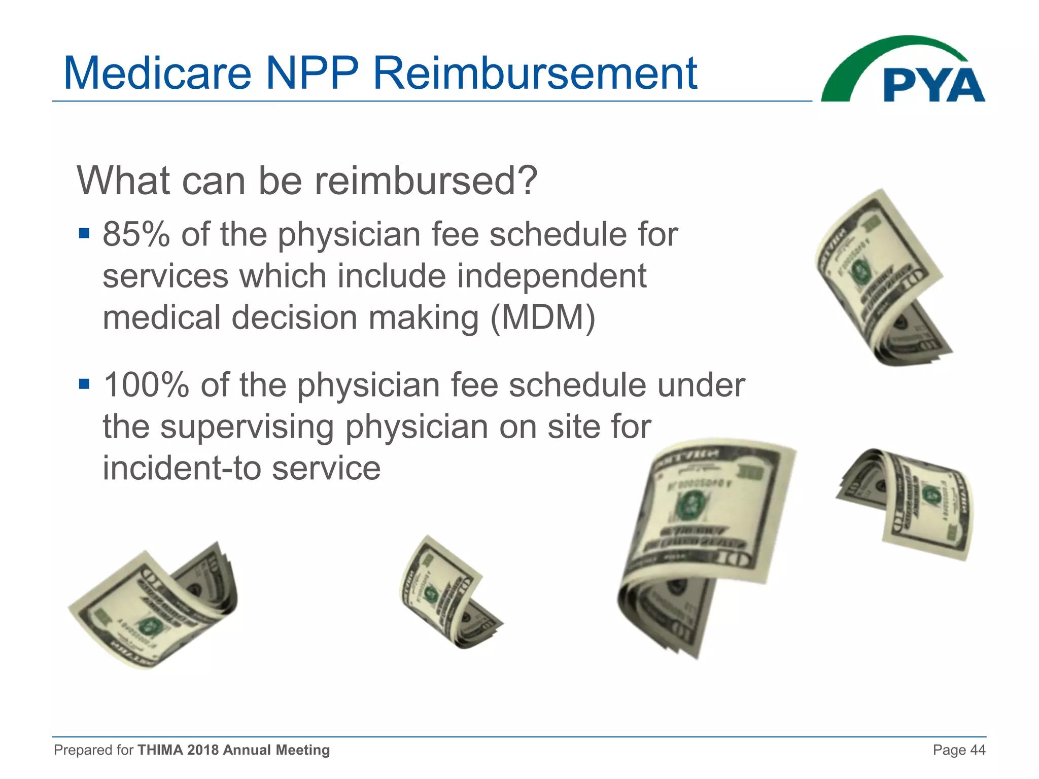 Prepared for THIMA 2018 Annual Meeting Page 44
Medicare NPP Reimbursement
What can be reimbursed?
 85% of the physician fee schedule for
services which include independent
medical decision making (MDM)
 100% of the physician fee schedule under
the supervising physician on site for
incident-to service
 