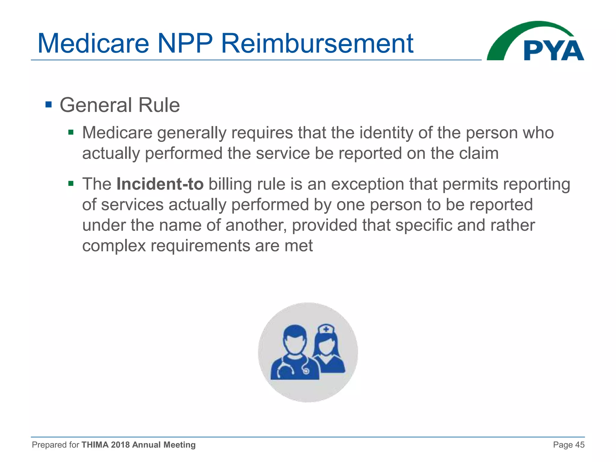 Prepared for THIMA 2018 Annual Meeting Page 45
Medicare NPP Reimbursement
 General Rule
 Medicare generally requires that the identity of the person who
actually performed the service be reported on the claim
 The Incident-to billing rule is an exception that permits reporting
of services actually performed by one person to be reported
under the name of another, provided that specific and rather
complex requirements are met
 