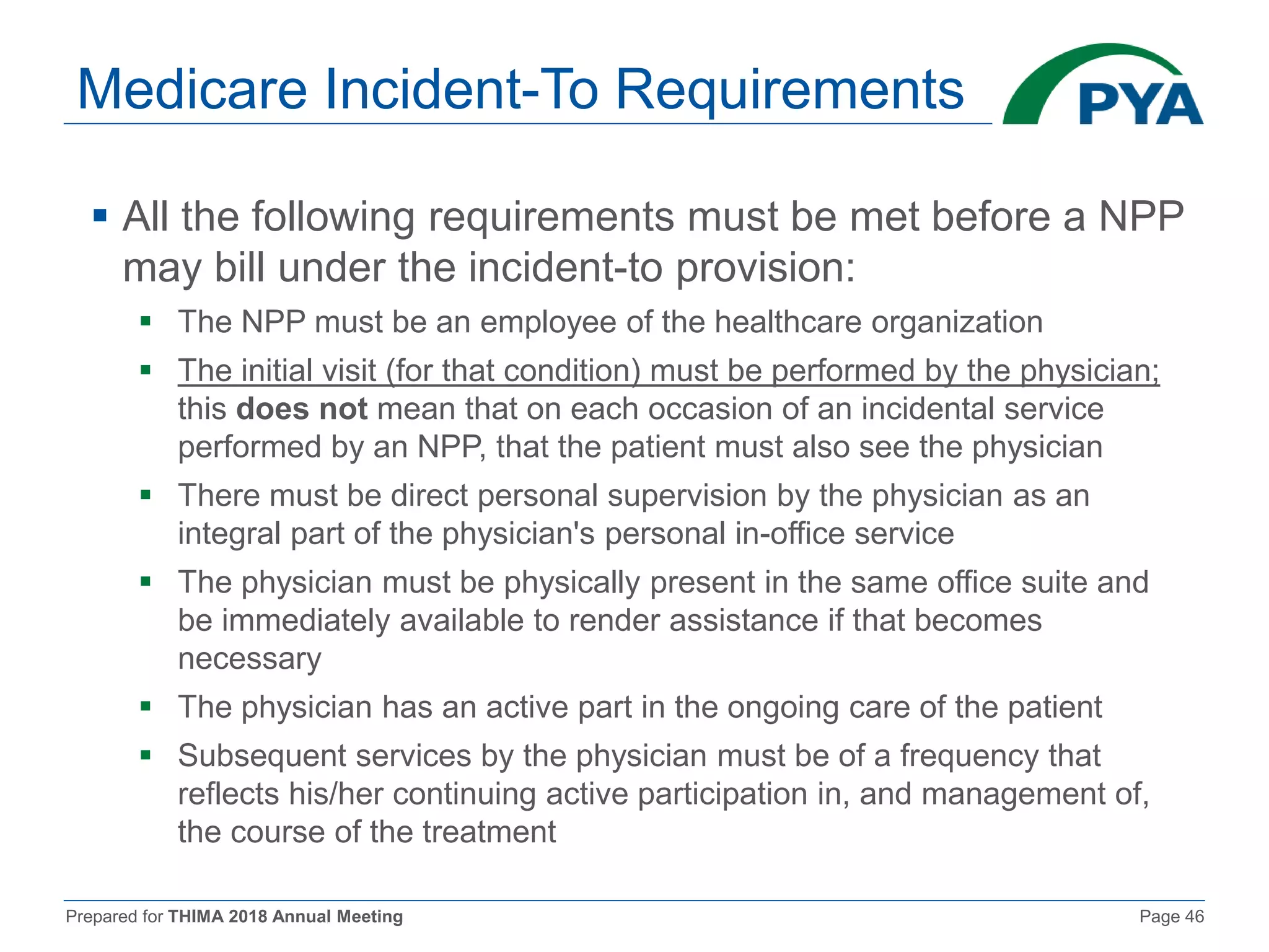 Prepared for THIMA 2018 Annual Meeting Page 46
Medicare Incident-To Requirements
 All the following requirements must be met before a NPP
may bill under the incident-to provision:
 The NPP must be an employee of the healthcare organization
 The initial visit (for that condition) must be performed by the physician;
this does not mean that on each occasion of an incidental service
performed by an NPP, that the patient must also see the physician
 There must be direct personal supervision by the physician as an
integral part of the physician's personal in-office service
 The physician must be physically present in the same office suite and
be immediately available to render assistance if that becomes
necessary
 The physician has an active part in the ongoing care of the patient
 Subsequent services by the physician must be of a frequency that
reflects his/her continuing active participation in, and management of,
the course of the treatment
 
