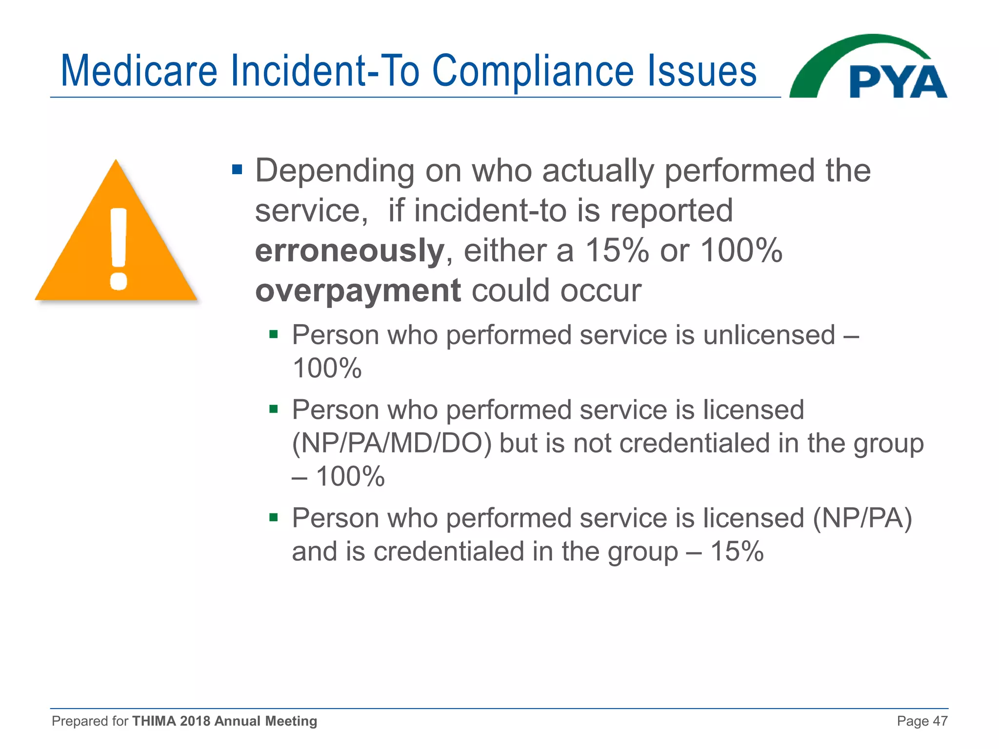 Prepared for THIMA 2018 Annual Meeting Page 47
Medicare Incident-To Compliance Issues
 Depending on who actually performed the
service, if incident-to is reported
erroneously, either a 15% or 100%
overpayment could occur
 Person who performed service is unlicensed –
100%
 Person who performed service is licensed
(NP/PA/MD/DO) but is not credentialed in the group
– 100%
 Person who performed service is licensed (NP/PA)
and is credentialed in the group – 15%
 