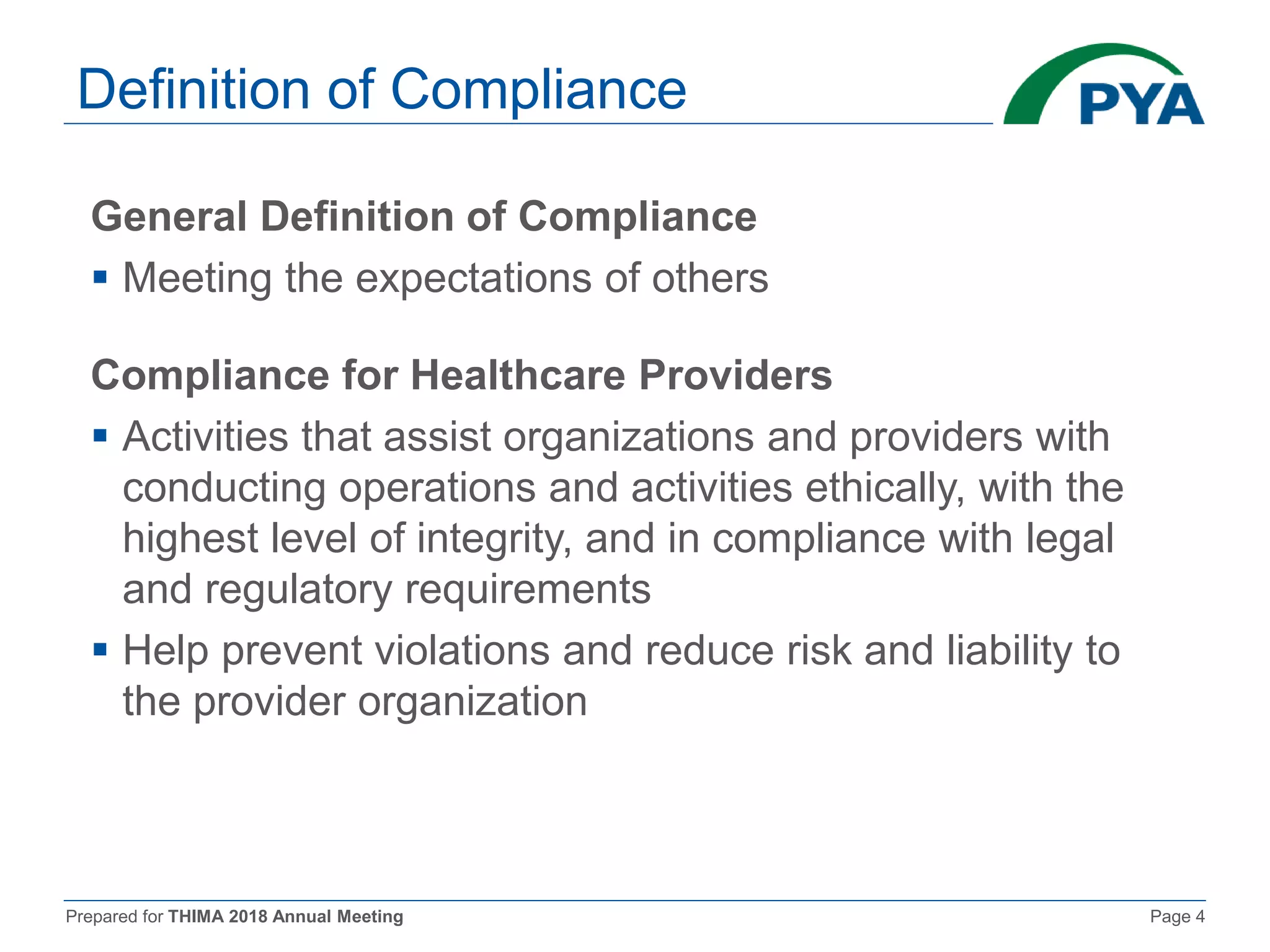 Prepared for THIMA 2018 Annual Meeting Page 4
Definition of Compliance
General Definition of Compliance
 Meeting the expectations of others
Compliance for Healthcare Providers
 Activities that assist organizations and providers with
conducting operations and activities ethically, with the
highest level of integrity, and in compliance with legal
and regulatory requirements
 Help prevent violations and reduce risk and liability to
the provider organization
 