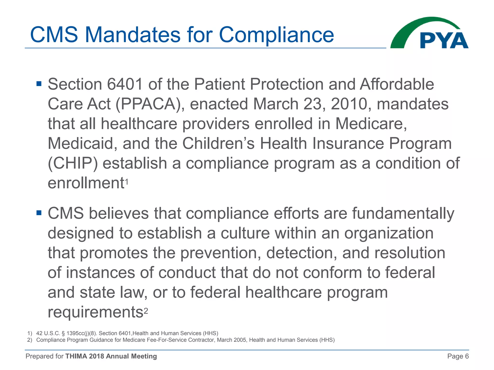 Prepared for THIMA 2018 Annual Meeting Page 6
CMS Mandates for Compliance
 Section 6401 of the Patient Protection and Affordable
Care Act (PPACA), enacted March 23, 2010, mandates
that all healthcare providers enrolled in Medicare,
Medicaid, and the Children’s Health Insurance Program
(CHIP) establish a compliance program as a condition of
enrollment1
 CMS believes that compliance efforts are fundamentally
designed to establish a culture within an organization
that promotes the prevention, detection, and resolution
of instances of conduct that do not conform to federal
and state law, or to federal healthcare program
requirements2
1) 42 U.S.C. § 1395cc(j)(8). Section 6401,Health and Human Services (HHS)
2) Compliance Program Guidance for Medicare Fee-For-Service Contractor, March 2005, Health and Human Services (HHS)
 