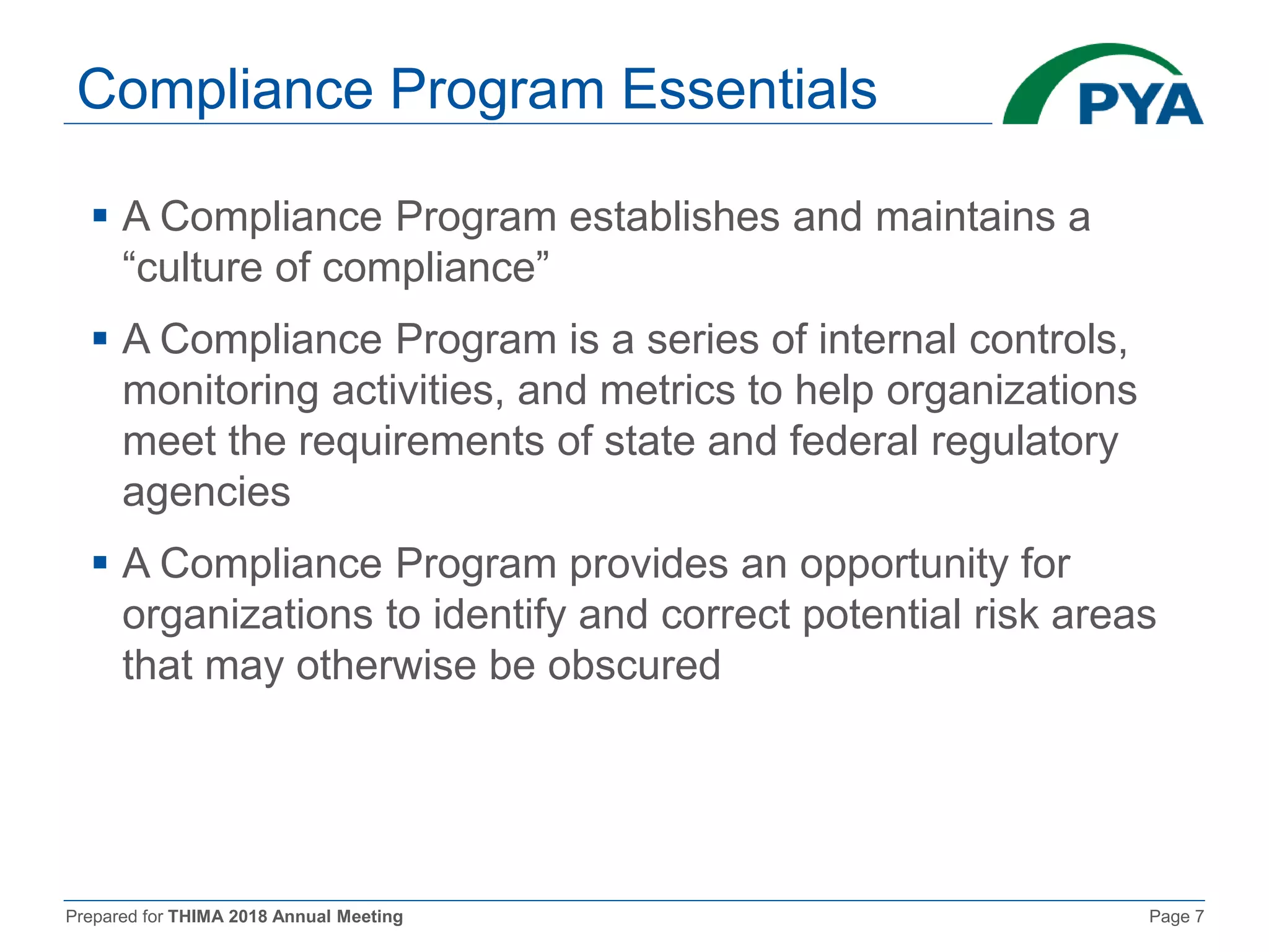 Prepared for THIMA 2018 Annual Meeting Page 7
Compliance Program Essentials
 A Compliance Program establishes and maintains a
“culture of compliance”
 A Compliance Program is a series of internal controls,
monitoring activities, and metrics to help organizations
meet the requirements of state and federal regulatory
agencies
 A Compliance Program provides an opportunity for
organizations to identify and correct potential risk areas
that may otherwise be obscured
 