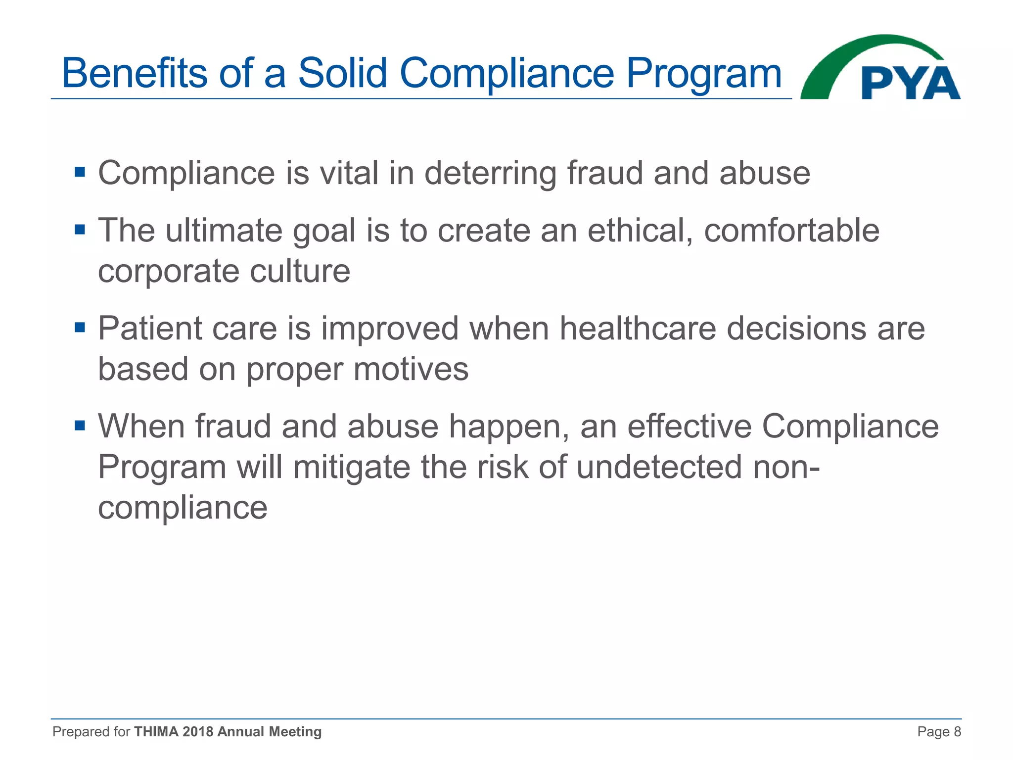 Prepared for THIMA 2018 Annual Meeting Page 8
Benefits of a Solid Compliance Program
 Compliance is vital in deterring fraud and abuse
 The ultimate goal is to create an ethical, comfortable
corporate culture
 Patient care is improved when healthcare decisions are
based on proper motives
 When fraud and abuse happen, an effective Compliance
Program will mitigate the risk of undetected non-
compliance
 