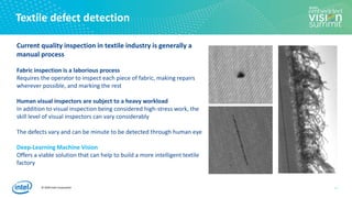 © 2020 Intel Corporation
Textile defect detection
11
Current quality inspection in textile industry is generally a
manual process
Fabric inspection is a laborious process
Requires the operator to inspect each piece of fabric, making repairs
wherever possible, and marking the rest
Human visual inspectors are subject to a heavy workload
In addition to visual inspection being considered high-stress work, the
skill level of visual inspectors can vary considerably
The defects vary and can be minute to be detected through human eye
Deep-Learning Machine Vision
Offers a viable solution that can help to build a more intelligent textile
factory
 