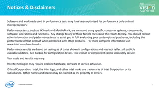 © 2020 Intel Corporation
Notices & Disclaimers
Software and workloads used in performance tests may have been optimized for performance only on Intel
microprocessors.
Performance tests, such as SYSmark and MobileMark, are measured using specific computer systems, components,
software, operations and functions. Any change to any of those factors may cause the results to vary. You should consult
other information and performance tests to assist you in fully evaluating your contemplated purchases, including the
performance of that product when combined with other products. For more complete information visit
www.intel.com/benchmarks.
Performance results are based on testing as of dates shown in configurations and may not reflect all publicly
available ​updates. See backup for configuration details. No product or component can be absolutely secure.
Your costs and results may vary.
Intel technologies may require enabled hardware, software or service activation.
© Intel Corporation. Intel, the Intel logo, and other Intel marks are trademarks of Intel Corporation or its
subsidiaries. Other names and brands may be claimed as the property of others.
2
 