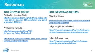 © 2020 Intel Corporation
Resources
INTEL OPENVINO TOOLKIT
Weld defect detection Model
https://docs.openvinotoolkit.org/latest/omz_models_intel
_weld_porosity_detection_0001_description_weld_porosi
ty_detection_0001.html
Pre trained models
https://docs.openvinotoolkit.org/2019_
R1/_docs_Pre_Trained_Models.html
https://github.com/openvinotoolkit/open_model_zoo/blo
b/master/models/intel/index.md
INTEL INDUSTRIAL SOLUTIONS
Machine Vision
https://www.intel.com/content/www/us/en/manufact
uring/machine-vision.html
Edge Insight for Industrial
https://www.intel.com/content/www/us/en/internet-
of-things/industrial-iot/edge-insights-industrial.html
Edge Software Hub
https://www.intel.com/content/www/us/en/edge-
computing/edge-software-hub.html
23
 