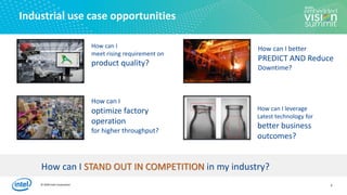 © 2020 Intel Corporation
Industrial use case opportunities
How can I
meet rising requirement on
product quality?
How can I leverage
Latest technology for
better business
outcomes?
How can I
optimize factory
operation
for higher throughput?
How can I better
PREDICT AND Reduce
Downtime?
How can I STAND OUT IN COMPETITION in my industry?
4
 