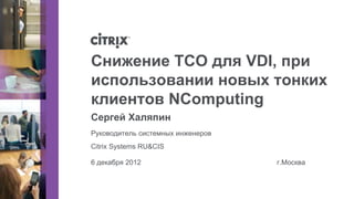 Снижение TCO для VDI, при
использовании новых тонких
клиентов NComputing
Сергей Халяпин
Руководитель системных инженеров
Citrix Systems RU&CIS

6 декабря 2012                     г.Москва
 