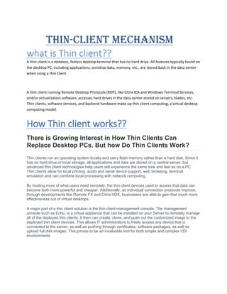 THIN-CLIENT MECHANISM
what is Thin client??
A thin client is a stateless, fanless desktop terminal that has no hard drive. All features typically found on
the desktop PC, including applications, sensitive data, memory, etc., are stored back in the data center
when using a thin client.
A thin client running Remote Desktop Protocols (RDP), like Citrix ICA and Windows Terminal Services,
and/or virtualization software, accesses hard drives in the data center stored on servers, blades, etc.
Thin clients, software services, and backend hardware make up thin client computing, a virtual desktop
computing model.
How Thin client works??
There is Growing Interest in How Thin Clients Can
Replace Desktop PCs. But how Do Thin Clients Work?
Thin clients run an operating system locally and carry flash memory rather than a hard disk. Since it
has no hard drive or local storage, all applications and data are stored on a central server, but
advanced thin client technologies help users still experience the same look and feel as on a PC.
Thin clients allow for local printing, audio and serial device support, web browsing, terminal
emulation and can combine local processing with network computing.
By hosting more of what users need remotely, the thin client devices used to access that data can
become both more powerful and cheaper. Additionally, as individual connection protocols improve,
through developments like Remote FX and Citrix HDX, businesses are able to gain that much more
effectiveness out of virtual desktops.
A major part of a thin client solution is the thin client management console. The management
console such as Echo, is a virtual appliance that can be installed on your Server to remotely manage
all of the deployed thin clients. It then can create, clone, and push out the customized image to the
deployed thin client devices. This allows IT administrators to freely access any device that is
connected to the server, as well as pushing through certificates, software packages, as well as
upload full disk images. This proves to be an invaluable tool for both simple and complex VDI
environments.
 