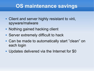 OS maintenance savings Client and server highly resistant to virii, spyware/malware Nothing gained hacking client Server extremely difficult to hack Can be made to automatically start ”clean” on each login Updates delivered via the Internet for $0 
