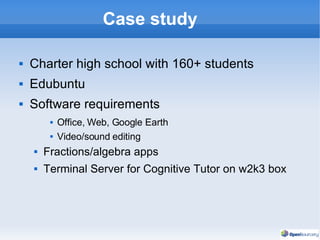 Case study Charter high school with 160+ students Edubuntu Software requirements Office, Web, Google Earth Video/sound editing Fractions/algebra apps Terminal Server for Cognitive Tutor on w2k3 box 