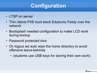 Configuration LTSP on server Thin clients PXE boot stock Edubuntu Feisty over the network Bootsplash needed configuration to make LCD work during bootup Password protected bios On logout we auto wipe the home directory to avoid offensive leave-behinds  (students use USB keys for storing their own work) 