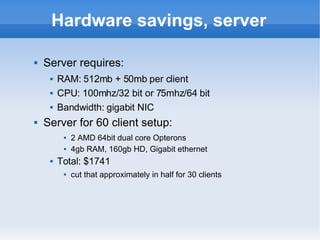Hardware savings, server Server requires: RAM: 512mb + 50mb per client CPU: 100mhz/32 bit or 75mhz/64 bit Bandwidth: gigabit NIC Server for 60 client setup: 2 AMD 64bit dual core Opterons 4gb RAM, 160gb HD, Gigabit ethernet Total: $1741 cut that approximately in half for 30 clients 