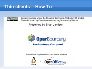 Thin Clients How To Created and displayed with open source software + Linux Presented by Brian Jamison Thin clients – How To Content licensed under the Creative Commons Attribution 3.0 United States License http://creativecommons.org/licenses/by/3.0/us/ 