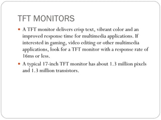 TFT MONITORS A TFT monitor delivers crisp text, vibrant color and an improved response time for multimedia applications. If interested in gaming, video editing or other multimedia applications, look for a TFT monitor with a response rate of 16ms or less. A typical 17-inch TFT monitor has about 1.3 million pixels and 1.3 million transistors. 
