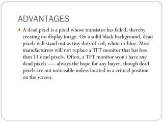 ADVANTAGES A dead pixel is a pixel whose transistor has failed, thereby creating no display image. On a solid black background, dead pixels will stand out as tiny dots of red, white or blue. Most manufacturers will not replace a TFT monitor that has less than 11 dead pixels. Often, a TFT monitor won't have any dead pixels —- always the hope for any buyer, though dead pixels are not noticeable unless located in a critical position on the screen. 