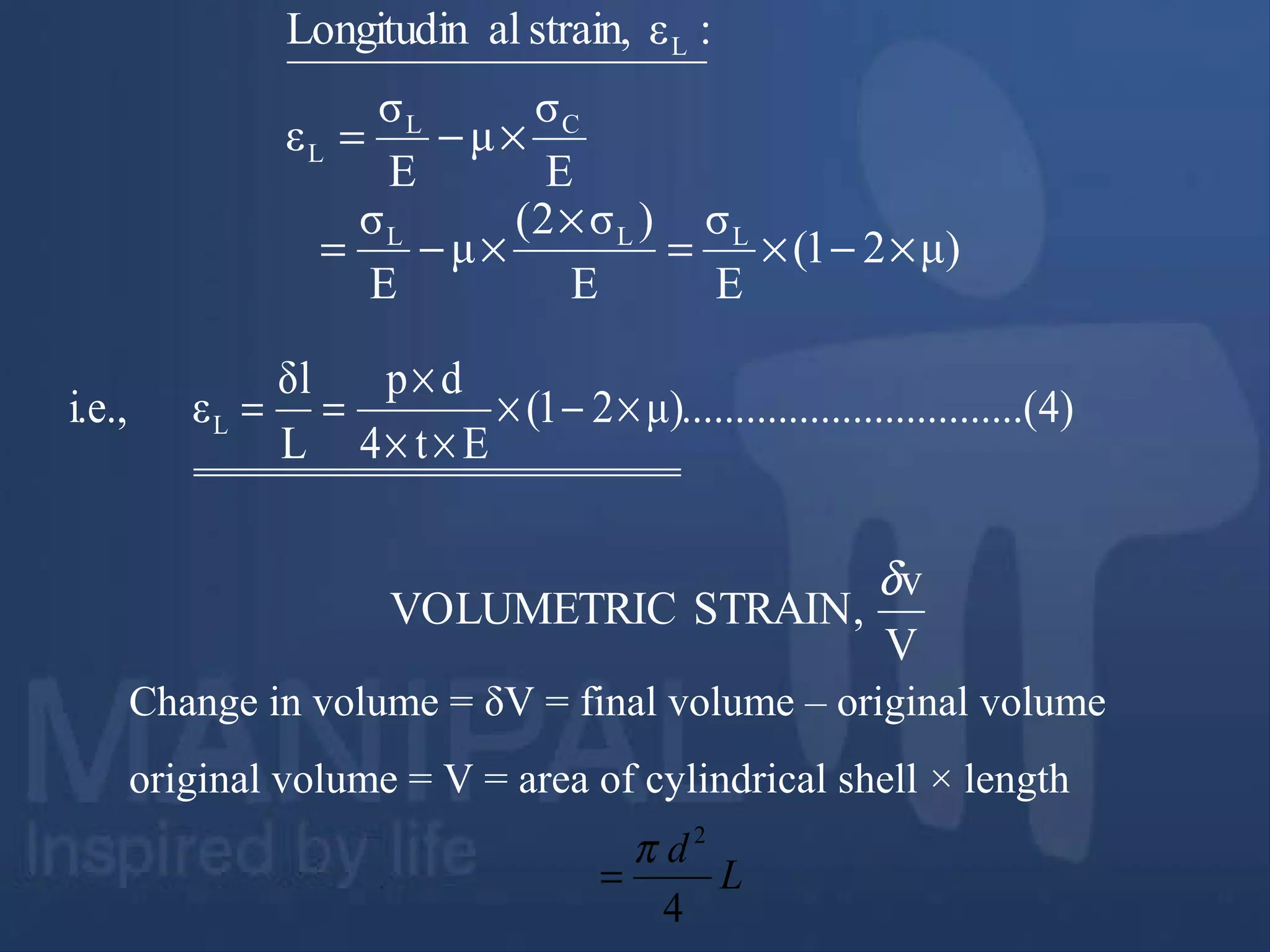 E
σ
μ
E
σ
ε
:εstrain,alLongitudin
CL
L
L
×−=
)4..(..............................μ)21(
Et4
dp
L
δl
εi.e., L ×−×
××
×
==
V
v
STRAIN,VOLUMETRIC
δ
Change in volume = δV = final volume – original volume
original volume = V = area of cylindrical shell × length
L
d
4
2
π
=
μ)21(
E
σ
E
)σ2(
μ
E
σ LLL
×−×=
×
×−=
 