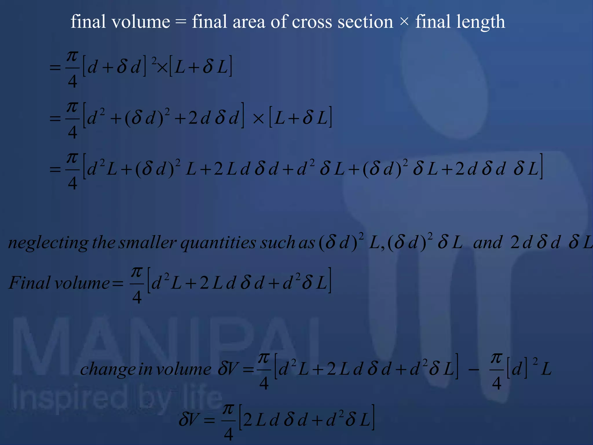 final volume = final area of cross section × final length
[ ] [ ]
[ ] [ ]
[ ]LddLdLdddLLdLd
LLdddd
LLdd
δδδδδδδ
π
δδδ
π
δδ
π
2)(2)(
4
2)(
4
4
2222
22
2
+++++=
+×++=
+×+=
[ ]LdddLLdvolumeFinal
LddandLdLdassuchquantitiessmallertheneglecting
δδ
π
δδδδδ
22
22
2
4
2)(,)(
++=
[ ] [ ]
[ ]LdddLV
LdLdddLLdVvolumeinchange
δδ
π
δ
π
δδ
π
δ
2
222
2
4
4
2
4
+=
−++=
 