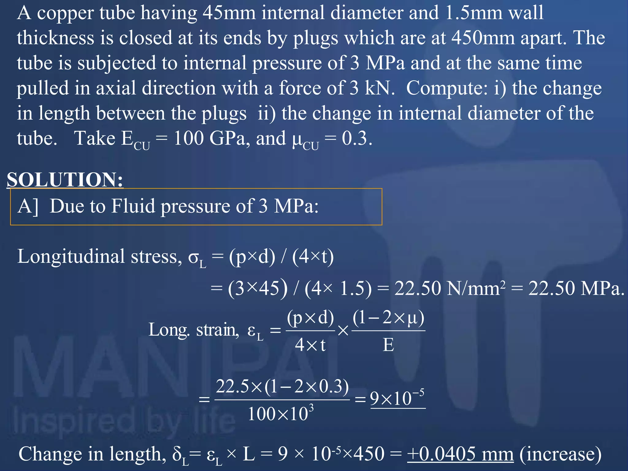 A copper tube having 45mm internal diameter and 1.5mm wall
thickness is closed at its ends by plugs which are at 450mm apart. The
tube is subjected to internal pressure of 3 MPa and at the same time
pulled in axial direction with a force of 3 kN. Compute: i) the change
in length between the plugs ii) the change in internal diameter of the
tube. Take ECU = 100 GPa, and μCU = 0.3.
A] Due to Fluid pressure of 3 MPa:
Longitudinal stress, σL = (p×d) / (4×t)
= (3×45) / (4× 1.5) = 22.50 N/mm2
= 22.50 MPa.
SOLUTION:
Change in length, δL= εL × L = 9 × 10-5
×450 = +0.0405 mm (increase)
E
)μ21(
t4
d)(p
εstrain,Long. L
×−
×
×
×
=
5
3
109
10100
)3.021(5.22 −
×=
×
×−×
=
 