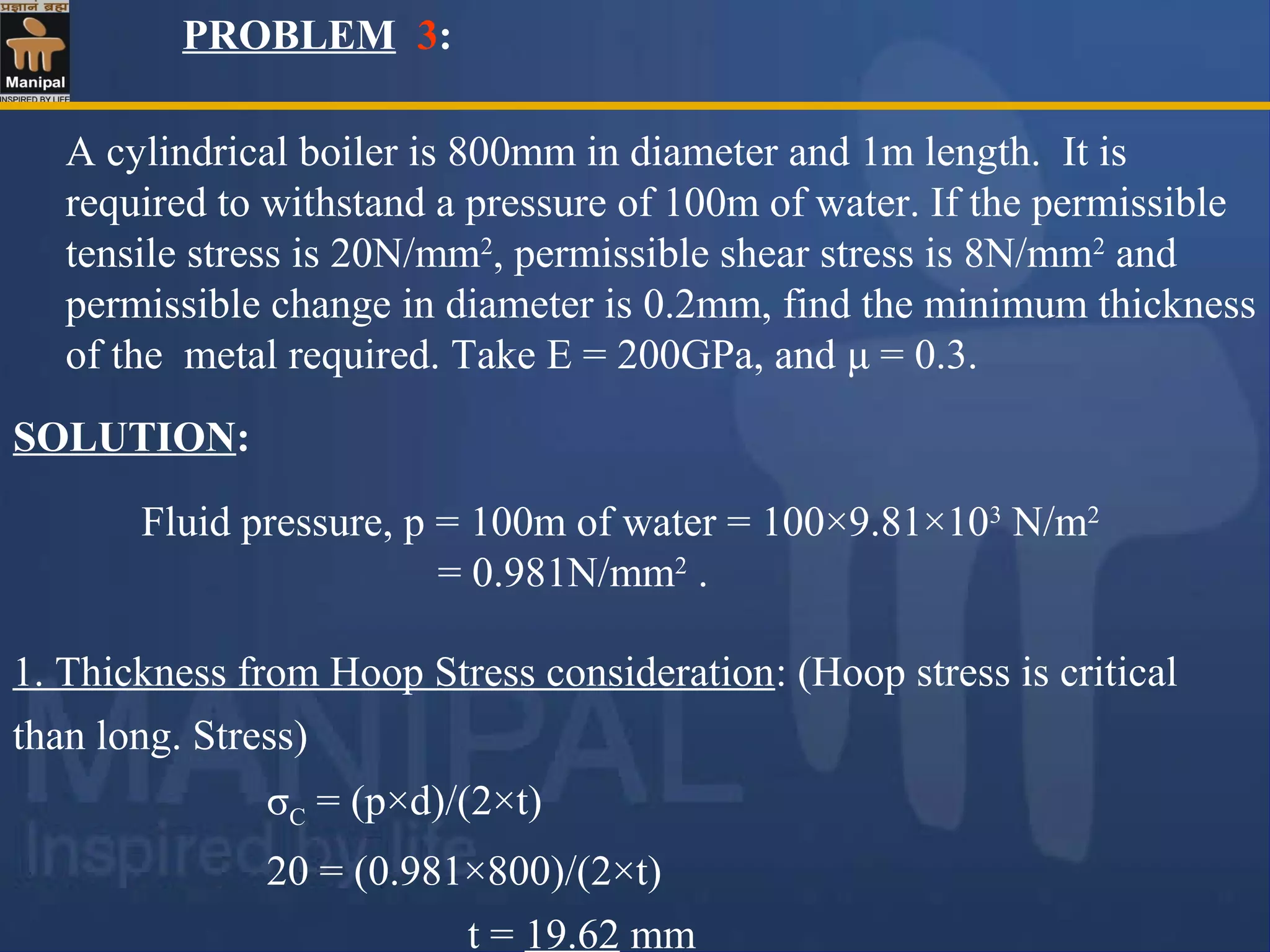 PROBLEM 3:
A cylindrical boiler is 800mm in diameter and 1m length. It is
required to withstand a pressure of 100m of water. If the permissible
tensile stress is 20N/mm2
, permissible shear stress is 8N/mm2
and
permissible change in diameter is 0.2mm, find the minimum thickness
of the metal required. Take E = 200GPa, and μ = 0.3.
Fluid pressure, p = 100m of water = 100×9.81×103
N/m2
= 0.981N/mm2
.
SOLUTION:
1. Thickness from Hoop Stress consideration: (Hoop stress is critical
than long. Stress)
σC = (p×d)/(2×t)
20 = (0.981×800)/(2×t)
t = 19.62 mm
 