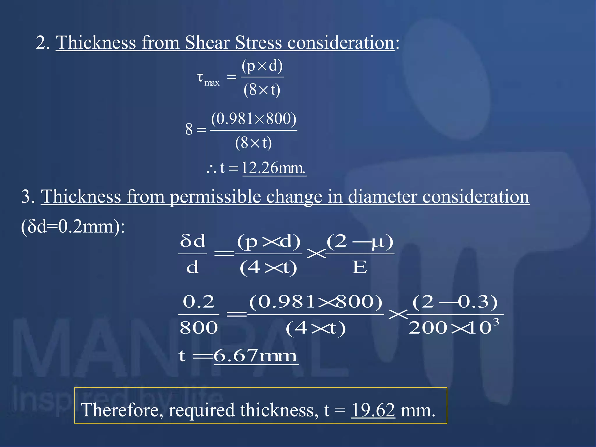 2. Thickness from Shear Stress consideration:
3. Thickness from permissible change in diameter consideration
(δd=0.2mm):
E
μ)(2
t)(4
d)(p
d
δd −
×
×
×
=
Therefore, required thickness, t = 19.62 mm.
t)(8
d)(p
τmax
×
×
=
12.26mm.t
t)(8
800)(0.981
8
=∴
×
×
=
6.67mmt
10200
)3.02(
)t4(
)800981.0(
800
2.0
3
=
×
−
×
×
×
=
 