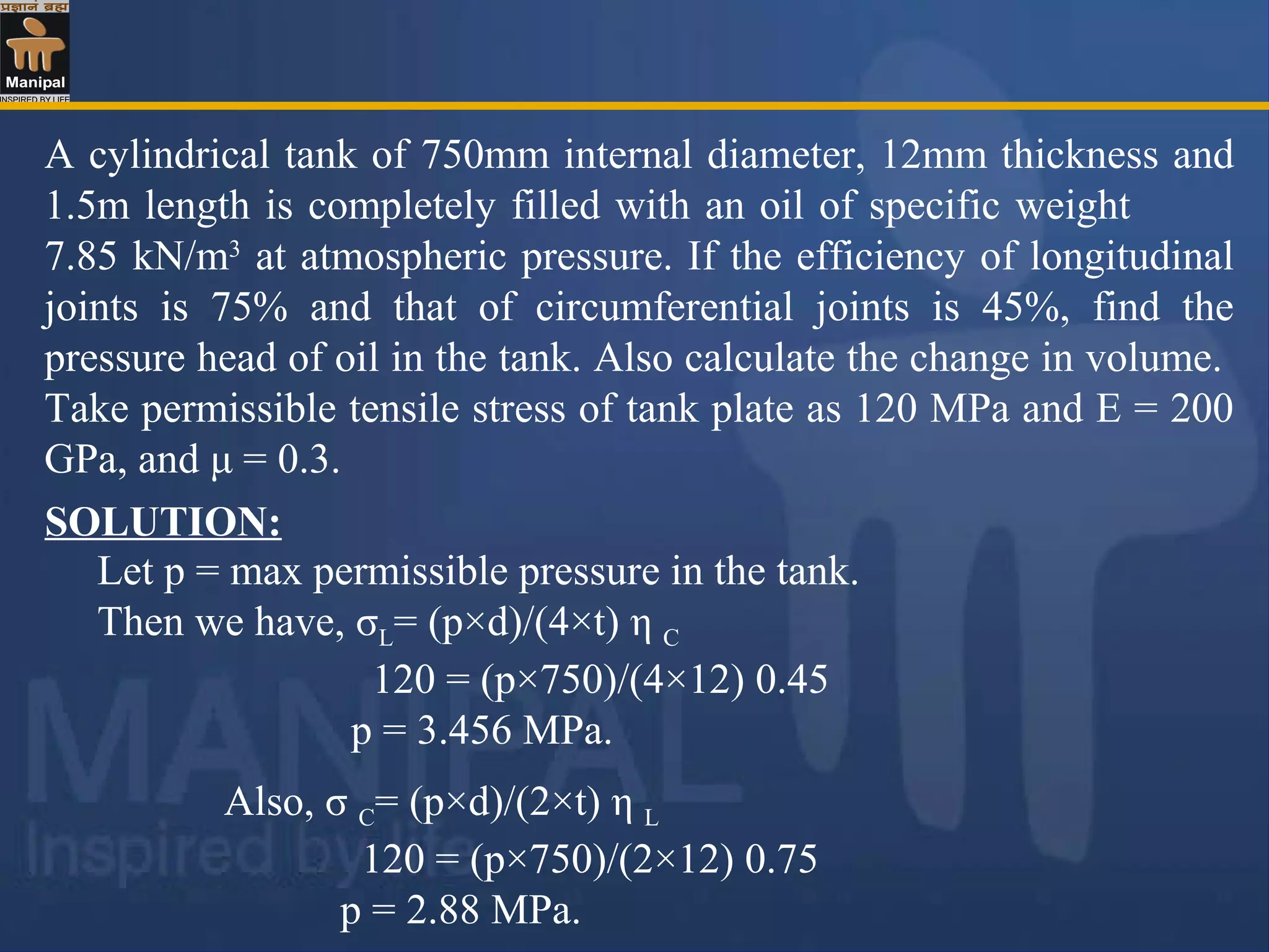 A cylindrical tank of 750mm internal diameter, 12mm thickness and
1.5m length is completely filled with an oil of specific weight
7.85 kN/m3
at atmospheric pressure. If the efficiency of longitudinal
joints is 75% and that of circumferential joints is 45%, find the
pressure head of oil in the tank. Also calculate the change in volume.
Take permissible tensile stress of tank plate as 120 MPa and E = 200
GPa, and μ = 0.3.
Let p = max permissible pressure in the tank.
Then we have, σL= (p×d)/(4×t) η C
120 = (p×750)/(4×12) 0.45
p = 3.456 MPa.
SOLUTION:
Also, σ C= (p×d)/(2×t) η L
120 = (p×750)/(2×12) 0.75
p = 2.88 MPa.
 