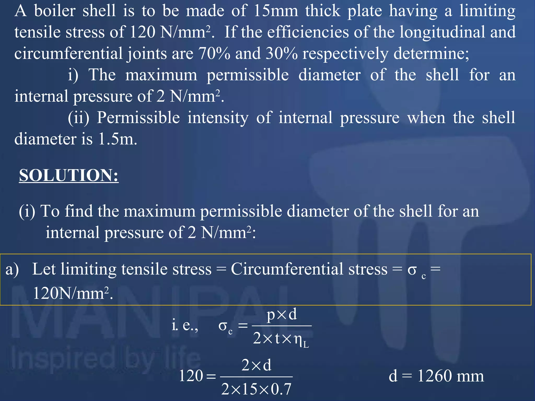 A boiler shell is to be made of 15mm thick plate having a limiting
tensile stress of 120 N/mm2
. If the efficiencies of the longitudinal and
circumferential joints are 70% and 30% respectively determine;
i) The maximum permissible diameter of the shell for an
internal pressure of 2 N/mm2
.
(ii) Permissible intensity of internal pressure when the shell
diameter is 1.5m.
(i) To find the maximum permissible diameter of the shell for an
internal pressure of 2 N/mm2
:
SOLUTION:
ηt2
dp
σe.,i.
L
c
××
×
=
a) Let limiting tensile stress = Circumferential stress = σ c =
120N/mm2
.
d = 1260 mm
7.0512
d2
120
××
×
=
 