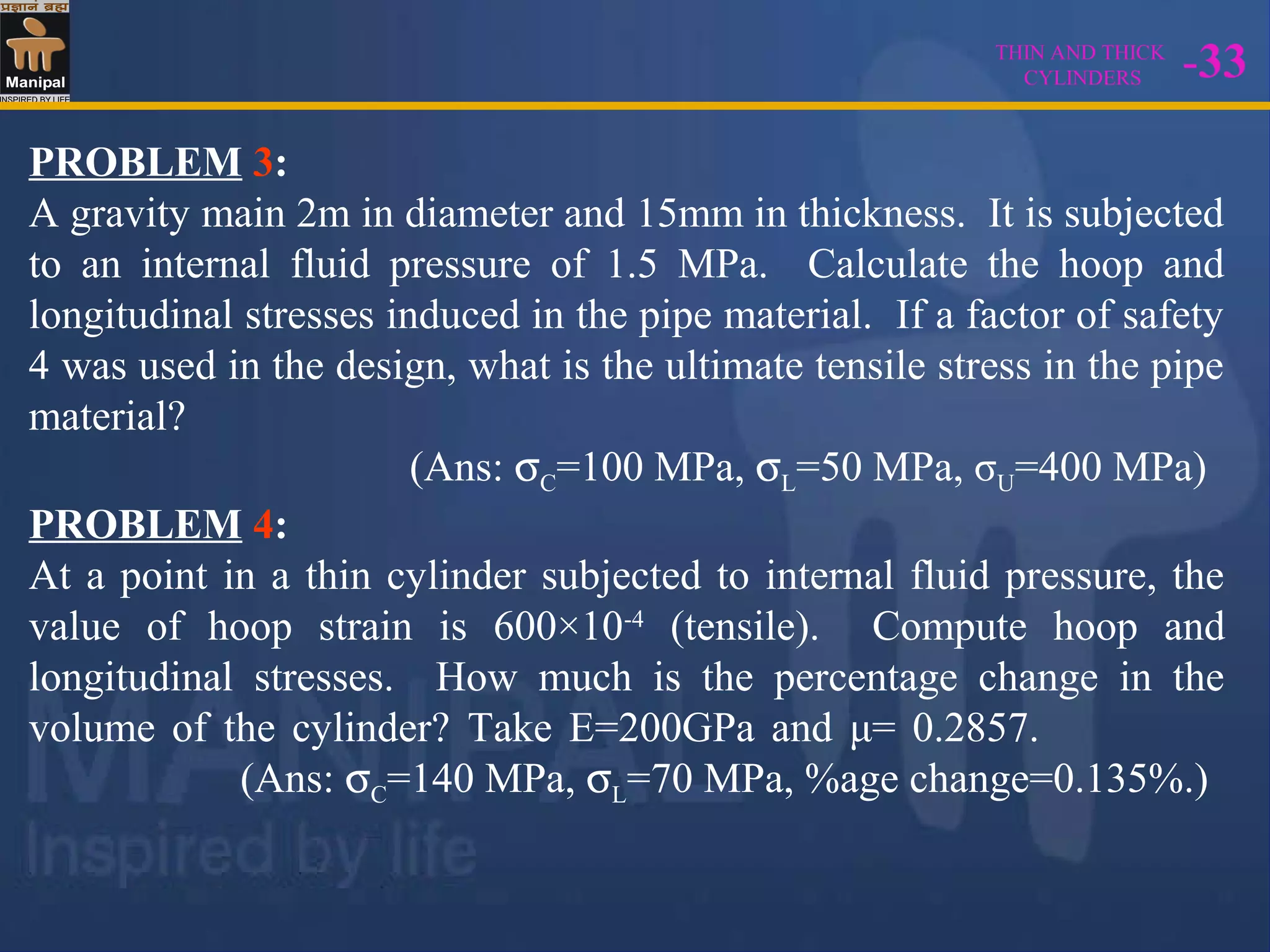THIN AND THICK
CYLINDERS -33
PROBLEM 3:
A gravity main 2m in diameter and 15mm in thickness. It is subjected
to an internal fluid pressure of 1.5 MPa. Calculate the hoop and
longitudinal stresses induced in the pipe material. If a factor of safety
4 was used in the design, what is the ultimate tensile stress in the pipe
material?
(Ans: σC=100 MPa, σL=50 MPa, σU=400 MPa)
PROBLEM 4:
At a point in a thin cylinder subjected to internal fluid pressure, the
value of hoop strain is 600×10-4
(tensile). Compute hoop and
longitudinal stresses. How much is the percentage change in the
volume of the cylinder? Take E=200GPa and μ= 0.2857.
(Ans: σC=140 MPa, σL=70 MPa, %age change=0.135%.)
 