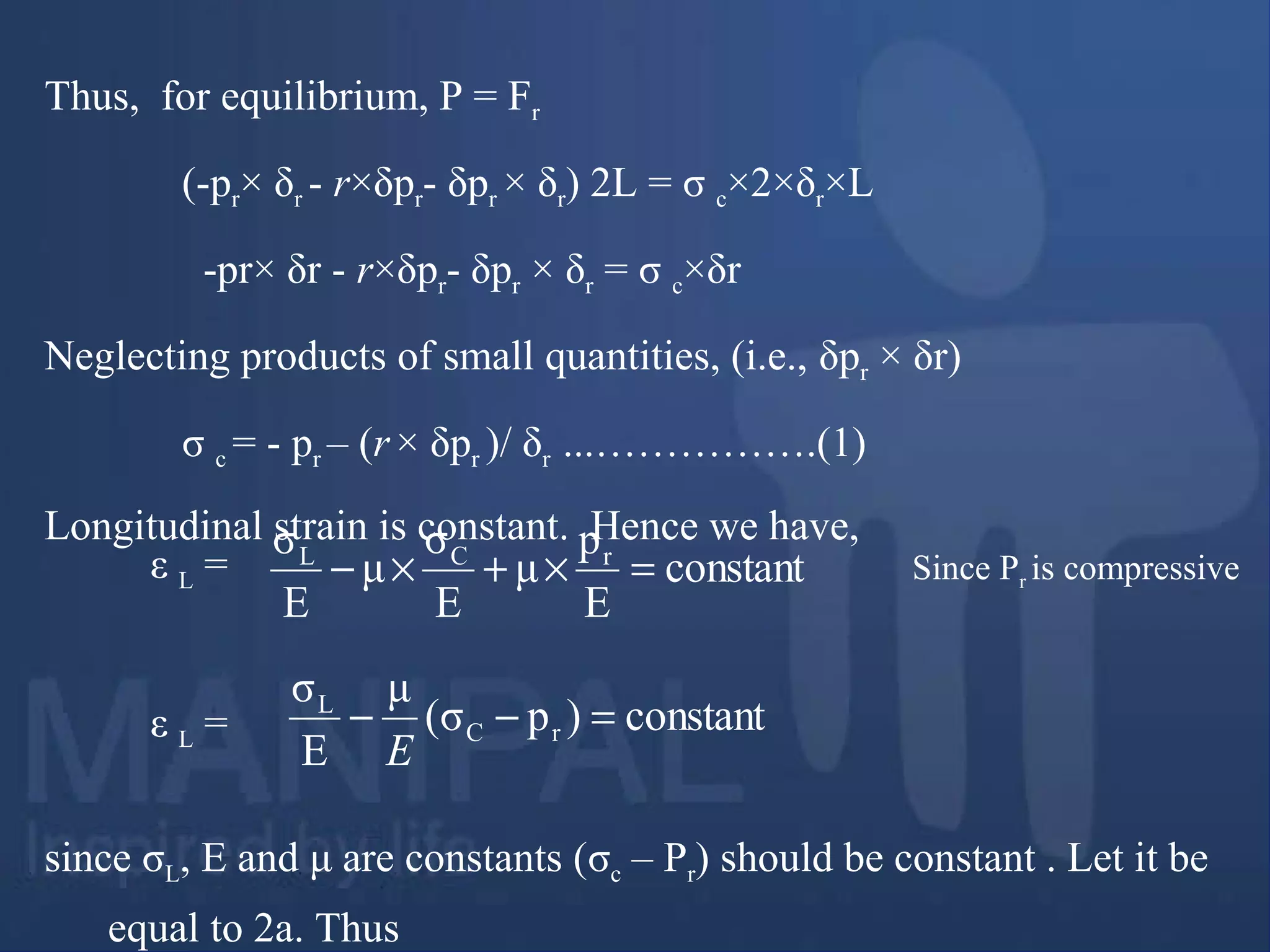 Thus, for equilibrium, P = Fr
(-pr× δr - r×δpr- δpr × δr) 2L = σ c×2×δr×L
-pr× δr - r×δpr- δpr × δr = σ c×δr
Neglecting products of small quantities, (i.e., δpr × δr)
σ c = - pr – (r× δpr )/ δr ...…………….(1)
Longitudinal strain is constant. Hence we have,
since σL, E and μ are constants (σc – Pr) should be constant . Let it be
equal to 2a. Thus
constant
E
p
μ
E
σ
μ
E
σ rCL
=×+×− Since Pr is compressiveε L =
constant)pσ(
μ
E
σ
rC
L
=−−
E
ε L =
 