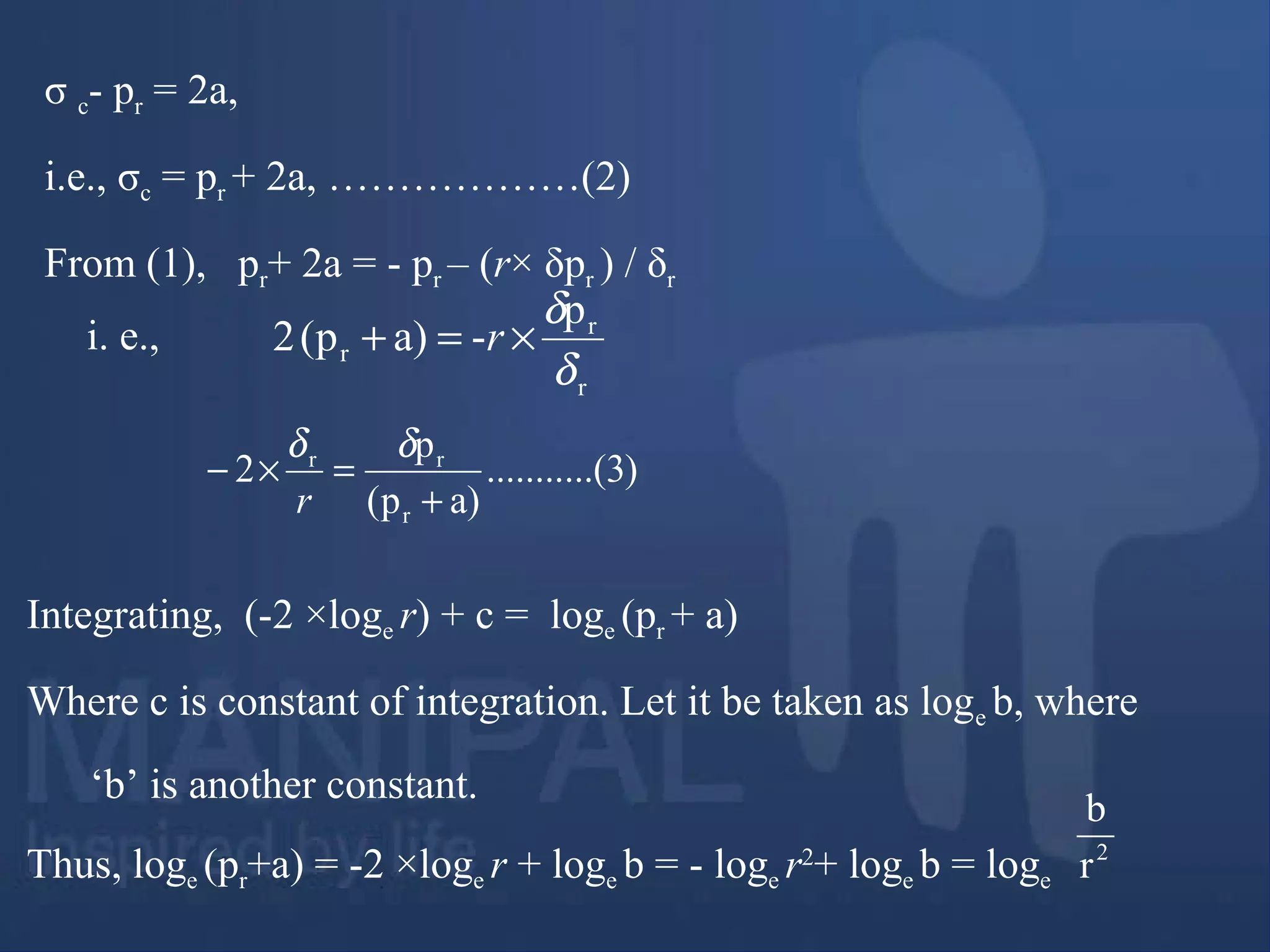 σ c- pr = 2a,
i.e., σc = pr + 2a, ………………(2)
From (1), pr+ 2a = - pr – (r× δpr ) / δr
r
r
r
p
-a)p(2
δ
δ
×=+ r
)3.(..........
a)p(
p
2
r
rr
+
=×−
δδ
r
i. e.,
Integrating, (-2 ×loge r) + c = loge (pr + a)
Where c is constant of integration. Let it be taken as loge b, where
‘b’ is another constant.
Thus, loge (pr+a) = -2 ×loge r + loge b = - loge r2
+ loge b = loge
2
r
b
 