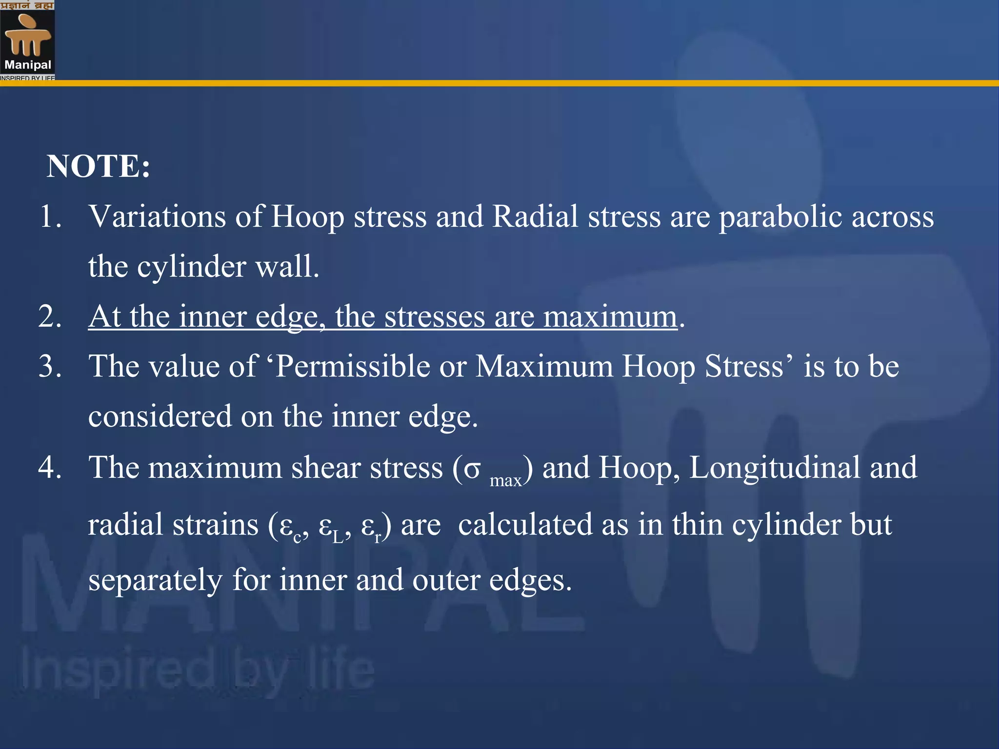 NOTE:
1. Variations of Hoop stress and Radial stress are parabolic across
the cylinder wall.
2. At the inner edge, the stresses are maximum.
3. The value of ‘Permissible or Maximum Hoop Stress’ is to be
considered on the inner edge.
4. The maximum shear stress (σ max) and Hoop, Longitudinal and
radial strains (εc, εL, εr) are calculated as in thin cylinder but
separately for inner and outer edges.
 
