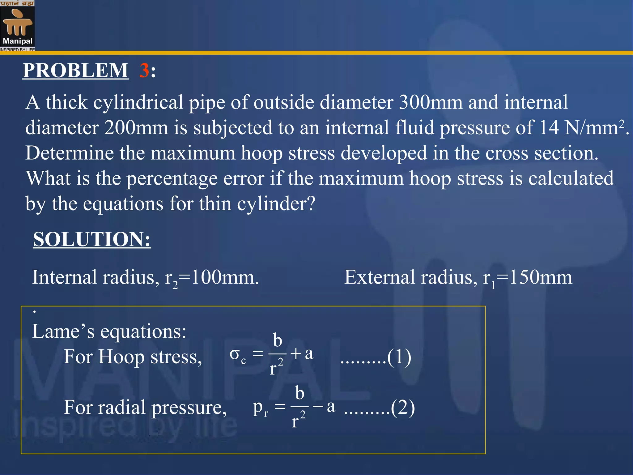 PROBLEM 3:
A thick cylindrical pipe of outside diameter 300mm and internal
diameter 200mm is subjected to an internal fluid pressure of 14 N/mm2
.
Determine the maximum hoop stress developed in the cross section.
What is the percentage error if the maximum hoop stress is calculated
by the equations for thin cylinder?
SOLUTION:
Internal radius, r2=100mm. External radius, r1=150mm
.
Lame’s equations:
For Hoop stress, .........(1)
For radial pressure, .........(2)
a
r
b
σ 2c +=
a
r
b
p 2r −=
 