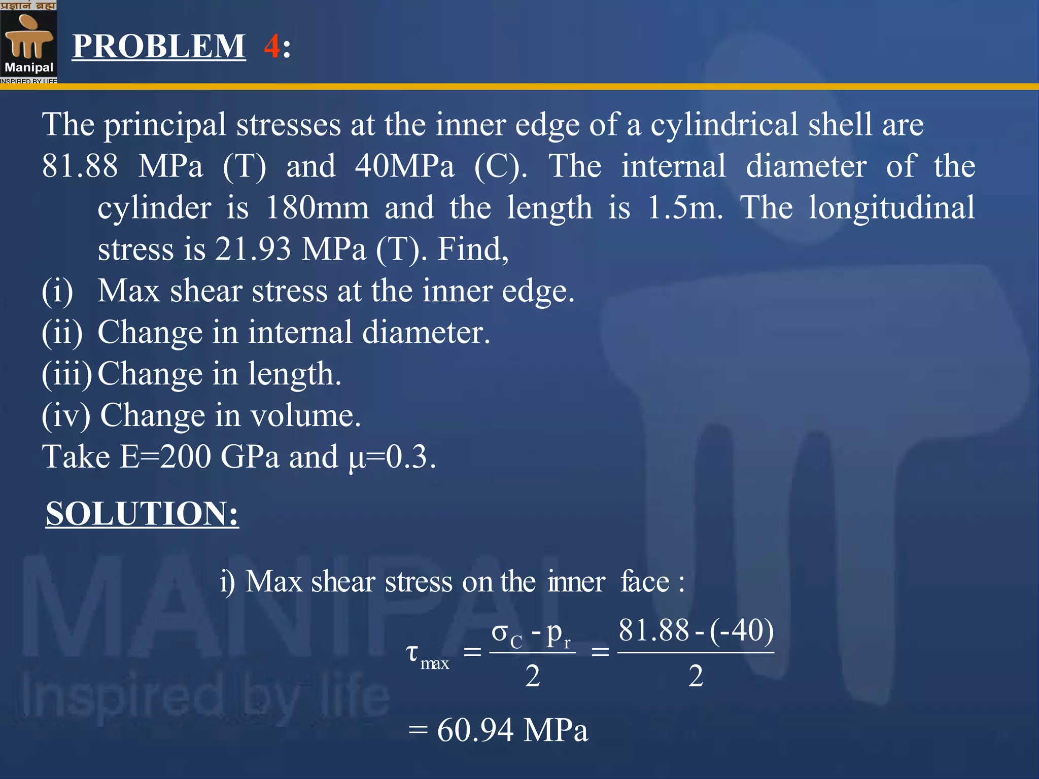 PROBLEM 4:
The principal stresses at the inner edge of a cylindrical shell are
81.88 MPa (T) and 40MPa (C). The internal diameter of the
cylinder is 180mm and the length is 1.5m. The longitudinal
stress is 21.93 MPa (T). Find,
(i) Max shear stress at the inner edge.
(ii) Change in internal diameter.
(iii)Change in length.
(iv) Change in volume.
Take E=200 GPa and μ=0.3.
SOLUTION:
2
(-40)-81.88
2
p-σ
τ
:faceinneron thestressshearMaxi)
rC
max ==
= 60.94 MPa
 