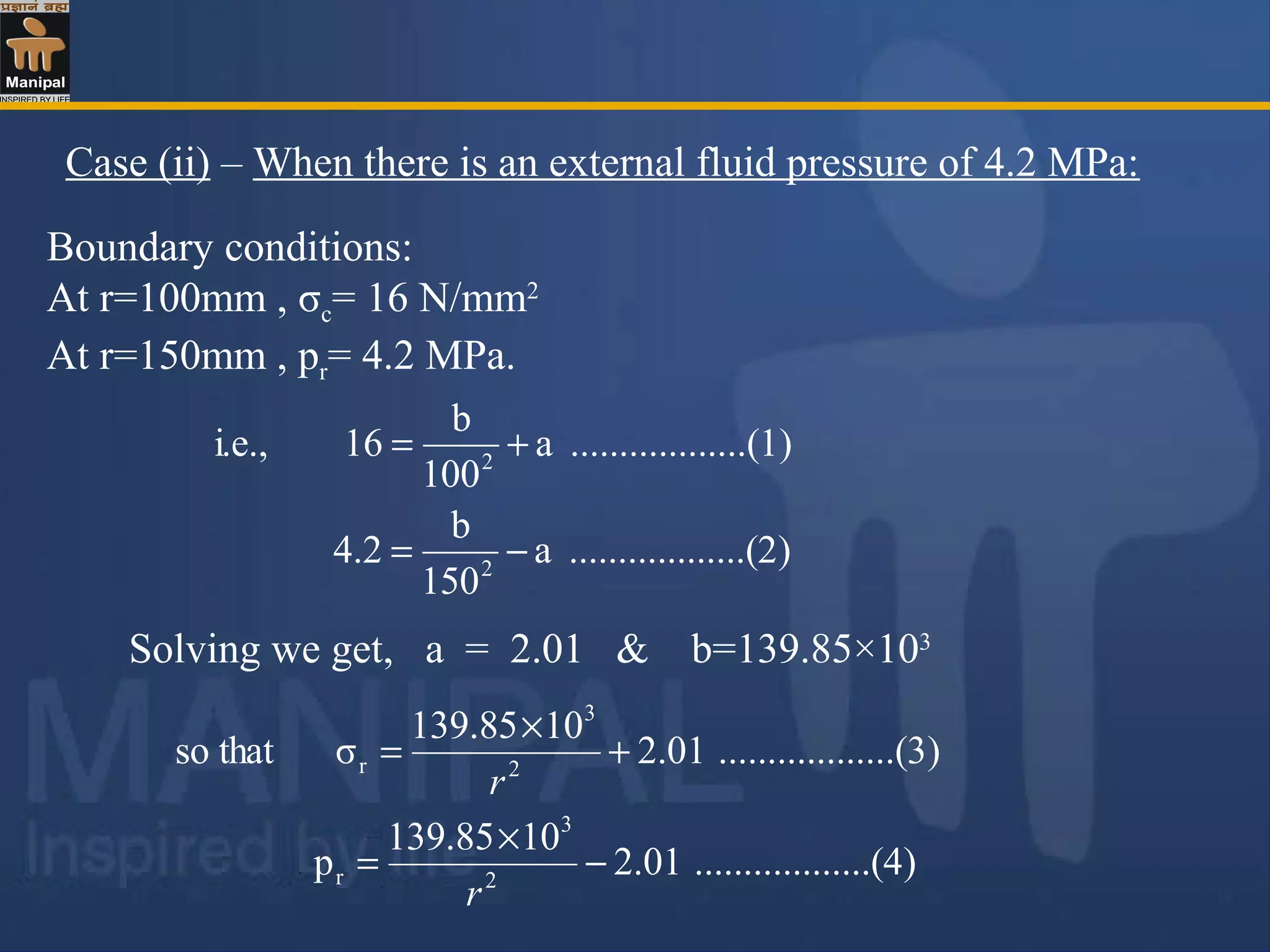 Boundary conditions:
At r=100mm , σc= 16 N/mm2
At r=150mm , pr= 4.2 MPa.
Case (ii) – When there is an external fluid pressure of 4.2 MPa:
)........(2..........a
150
b
4.2
)........(1..........a
100
b
16i.e.,
2
2
−=
+=
Solving we get, a = 2.01 & b=139.85×103
)........(4..........01.2
10139.85
p
)........(3..........01.2
10139.85
σthatso
2
3
r
2
3
r
−
×
=
+
×
=
r
r
 