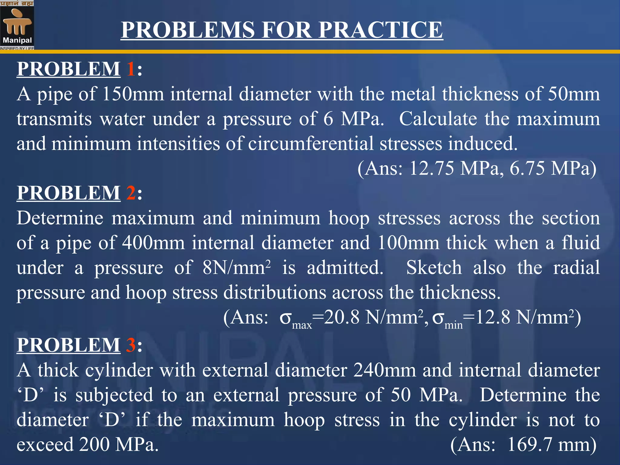 PROBLEM 1:
A pipe of 150mm internal diameter with the metal thickness of 50mm
transmits water under a pressure of 6 MPa. Calculate the maximum
and minimum intensities of circumferential stresses induced.
(Ans: 12.75 MPa, 6.75 MPa)
PROBLEM 2:
Determine maximum and minimum hoop stresses across the section
of a pipe of 400mm internal diameter and 100mm thick when a fluid
under a pressure of 8N/mm2
is admitted. Sketch also the radial
pressure and hoop stress distributions across the thickness.
(Ans: σmax=20.8 N/mm2
,σmin=12.8 N/mm2
)
PROBLEM 3:
A thick cylinder with external diameter 240mm and internal diameter
‘D’ is subjected to an external pressure of 50 MPa. Determine the
diameter ‘D’ if the maximum hoop stress in the cylinder is not to
exceed 200 MPa. (Ans: 169.7 mm)
PROBLEMS FOR PRACTICE
 